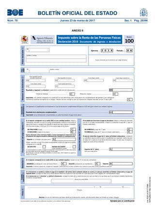 BOLETÍN OFICIAL DEL ESTADO
Núm. 70	 Jueves 23 de marzo de 2017	 Sec. I. Pág. 20396
ANEXO II
Este documento no será válido sin la certificación mecánica o, en su defecto, firma autorizada
Firma(8)
Atención: en caso de matrimonios que hayan optado por la declaración conjunta, este documento deberá ser firmado por ambos cónyuges
__________________________________________________________________________________________ ,a _____ de____________________________ de _________
Firma/s:
Modelo
100
Impuesto sobre la Renta de las Personas Físicas
Declaración 2016 Documento de ingreso o devoluciónTeléfono: 901 33 55 33
www.agenciatributaria.es
Agencia Tributaria
MINISTERIO
DE HACIENDA
Y FUNCIÓN PÚBLICA
Primerdeclarante(1)
Espacio reservado para la numeración por código de barras
Período.....Ejercicio ... 2 0 1 6 0 A
NIF
Apellidos y nombre
Devolución(6)
Importe: DSOLICITA la devolución por transferencia ... 54RENUNCIA a la devolución a favor del Tesoro Público ......
Importante: si solicita la devolución, consigne en el apartado "Cuenta bancaria" los datos completos de la cuenta en la que desea recibir la transferencia bancaria.
Si el importe consignado en la casilla [625] es una cantidad negativa, marque con una "X" la clave que corresponda:
Fraccionamientodelpagoeingreso(4)
1
6
NO FRACCIONA el pago ....................................................................
SÍ FRACCIONA el pago en dos plazos .................................................
Si ha optado por fraccionar el pago en dos plazos, indique a continuación, marcando
con una "X" la casilla correspondiente, si desea o no domiciliar el pago del 2.º plazo en
Entidad colaboradora.
2
3SÍ DOMICILIA el pago del 2.º plazo en Entidad colaboradora ..................
NO DOMICILIA el pago del 2.º plazo .....................................................
Si el importe consignado en la casilla [625] es una cantidad positiva, indique a
continuación, marcando con una "X" la casilla correspondiente, si desea o no fraccionar el
pago en dos plazos y consigne en la casilla I1 el importe que vaya a ingresar: la totalidad,
si no fracciona el pago, o el 60 por 100 si fracciona el pago en dos plazos.
Opcionesdepagodel2.ºplazo(5)
Si opta por domiciliar el pago del 2.º plazo en Entidad colaboradora, consigne en
la casilla I2 el importe de dicho plazo y cumplimente en el apartado "Cuenta bancaria"
los datos de la cuenta en la que desee domiciliar el pago. En este caso, el importe se
cargará en cuenta el 6 de noviembre.
Ingreso efectuado a favor del Tesoro Público: Cuenta restringida de colaboración en la
recaudación de la Agencia Estatal de Administración Tributaria de autoliquidaciones.
Importe (de la totalidad o del primer plazo) ...
EN EFECTIVO ............. ADEUDO EN CUENTA ...............
(cargo inmediato en cuenta)
Indique, marcando con una "X" la casilla correspondiente, la forma de pago de la cantidad
consignada en la casilla I1.
En caso de adeudo en cuenta, consigne en el apartado "Cuenta bancaria" los datos de la cuenta
en la que desea que le sea cargado el importe de este pago.
Recuerde que si opta por domiciliar la totalidad o el primer plazo, dicho importe se cargará en
cuenta el 30 de junio.
Importe del 2.º plazo ......................
(40% de la casilla [625] )
I2
I1
Ejemplar para el contribuyente
Declaración
complementaria(3)
Este apartado se cumplimentará exclusivamente en caso de declaración complementaria del ejercicio 2016 de la que se derive una cantidad a ingresar.
Importante: en las declaraciones complementarias no podrá fraccionarse el pago en dos plazos.
Resultado de la declaración complementaria .......................................................................................................................... 610
Cuenta
bancaria(7)
Si la declaración es "a devolver" y solicita la devolución, consigne los datos de la cuenta bancaria de la que sea titular en la que desea que le sea abonado mediante transferencia
el importe correspondiente.
Si la declaración es positiva y realiza el pago de la totalidad o del primer plazo mediante adeudo en cuenta y/o opta por domiciliar en Entidad colaboradora el pago del
segundo plazo, consigne los datos de la cuenta bancaria abierta en España de la que sea titular en la que desea que le sean cargados los correspondientes pagos.
Número de cuenta (IBAN)
Resumendeladeclaración(2)
7
Importante: si la cantidad consignada en la casilla [625] ha sido determinada como consecuencia de la cumplimentación del apartado Q de la declaración
(Solicitud de suspensión del ingreso de un cónyuge / Renuncia del otro cónyuge al cobro de la devolución), indíquelo marcando con una "X" esta casilla.....................................
625Resultado a ingresar o a devolver (casilla [600] o casilla [625] de la declaración) .....................................................................
Base liquidable general
sometida a gravamen
450 455
Base liquidable del ahorro
499
Cuota íntegra estatal
500
Cuota íntegra autonómica
520
Cuota líquida estatal
521
Cuota líquida autonómica
XTributación individual................................................... XTributación conjunta ....................................................
Cón-
yuge
NIF Apellidos y nombre
cve:BOE-A-2017-3080
Verificableenhttp://www.boe.es
 