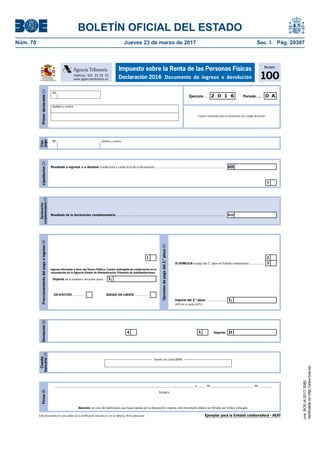 BOLETÍN OFICIAL DEL ESTADO
Núm. 70	 Jueves 23 de marzo de 2017	 Sec. I. Pág. 20397
Este documento no será válido sin la certificación mecánica o, en su defecto, firma autorizada
Firma(8)
Atención: en caso de matrimonios que hayan optado por la declaración conjunta, este documento deberá ser firmado por ambos cónyuges
__________________________________________________________________________________________ ,a _____ de____________________________ de _________
Firma/s:
Modelo
100
Impuesto sobre la Renta de las Personas Físicas
Declaración 2016 Documento de ingreso o devoluciónTeléfono: 901 33 55 33
www.agenciatributaria.es
Agencia Tributaria
MINISTERIO
DE HACIENDA
Y FUNCIÓN PÚBLICA
Primerdeclarante(1)
Espacio reservado para la numeración por código de barras
Período.....Ejercicio ... 2 0 1 6 0 A
NIF
Apellidos y nombre
Ejemplar para la Entidad colaboradora - AEAT
Devolución(6)
Importe: D54
Fraccionamientodelpagoeingreso(4)
1 2
3SÍ DOMICILIA el pago del 2.º plazo en Entidad colaboradora ..................
Opcionesdepagodel2.ºplazo(5)
Ingreso efectuado a favor del Tesoro Público: Cuenta restringida de colaboración en la
recaudación de la Agencia Estatal de Administración Tributaria de autoliquidaciones.
Importe (de la totalidad o del primer plazo) ...
EN EFECTIVO ............. ADEUDO EN CUENTA ...............
Importe del 2.º plazo ......................
(40% de la casilla [625] )
I2
I1
Liquidación(2)
7
625Resultado a ingresar o a devolver (casilla [600] o casilla [625] de la declaración) .....................................................................
Declaración
complementaria(3)
Resultado de la declaración complementaria .......................................................................................................................... 610
Cuenta
bancaria(7)
Número de cuenta (IBAN)
Cón-
yuge
NIF Apellidos y nombre
cve:BOE-A-2017-3080
Verificableenhttp://www.boe.es
 