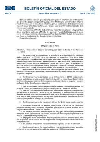 BOLETÍN OFICIAL DEL ESTADO
Núm. 70	 Jueves 23 de marzo de 2017	 Sec. I. Pág. 20353
Idénticas razones justifican que, al igual que en ejercicios anteriores, los contribuyentes
que presenten declaración por el Impuesto sobre el Patrimonio también deban utilizar la
vía electrónica, o, en su caso, la vía telefónica, para la presentación de la declaración del
Impuesto sobre la Renta de las Personas Físicas o para la confirmación del borrador de la
misma, según proceda.
Las habilitaciones al Ministro de Economía y Hacienda recogidas en este preámbulo
deben entenderse realizadas al Ministro de Hacienda y Función Pública de acuerdo con la
nueva estructura ministerial establecida por el Real Decreto 415/2016, de 3 de noviembre,
por el que se reestructuran los departamentos ministeriales.
En su virtud, dispongo:
CAPÍTULO I
Obligación de declarar
Artículo 1.  Obligación de declarar por el Impuesto sobre la Renta de las Personas
Físicas.
1.  De acuerdo con lo dispuesto en el artículo 96 y en la disposición transitoria
decimoctava de la Ley 35/2006, de 28 de noviembre, del Impuesto sobre la Renta de las
Personas Físicas y de modificación parcial de las leyes de los Impuestos sobre Sociedades,
sobre la Renta de no Residentes y sobre el Patrimonio, y en el artículo 61 del Reglamento
del Impuesto sobre la Renta de las Personas Físicas, aprobado por Real Decreto 439/2007,
de 30 de marzo, los contribuyentes estarán obligados a presentar y suscribir declaración
por este Impuesto, con los límites y condiciones establecidos en dichos artículos.
2.  No obstante, no tendrán que declarar los contribuyentes que hayan obtenido en el
ejercicio 2016 rentas procedentes exclusivamente de las siguientes fuentes, en tributación
individual o conjunta:
a)  Rendimientos íntegros del trabajo con el límite general de 22.000 euros anuales
cuando procedan de un solo pagador. Este límite también se aplicará cuando se trate de
contribuyentes que perciban rendimientos procedentes de más de un pagador y concurra
cualquiera de las dos situaciones siguientes:
1.ª  Que la suma de las cantidades percibidas del segundo y restantes pagadores, por
orden de cuantía, no superen en su conjunto la cantidad de 1.500 euros anuales.
2.ª  Que sus únicos rendimientos del trabajo consistan en las prestaciones pasivas a
que se refiere el artículo 17.2.a) de la Ley del Impuesto y la determinación del tipo de
retención aplicable se hubiera realizado de acuerdo con el procedimiento especial regulado
en el artículo 89.A) del Reglamento del Impuesto sobre la Renta de las Personas Físicas
para los perceptores de este tipo de prestaciones.
b)  Rendimientos íntegros del trabajo con el límite de 12.000 euros anuales, cuando:
1.º  Procedan de más de un pagador, siempre que la suma de las cantidades
percibidas del segundo y restantes pagadores, por orden de cuantía, superen en su
conjunto la cantidad de 1.500 euros anuales.
2.º  Se perciban pensiones compensatorias del cónyuge o anualidades por alimentos
diferentes de las percibidas de los padres, en virtud de decisión judicial previstas en el
artículo 7, letra k) de la Ley del Impuesto.
3.º  El pagador de los rendimientos del trabajo no esté obligado a retener de acuerdo
con lo previsto en el artículo 76 del Reglamento del Impuesto sobre la Renta de las
Personas Físicas.
4.º  Se perciban rendimientos íntegros del trabajo sujetos a tipo fijo de retención.
c)  Rendimientos íntegros del capital mobiliario y ganancias patrimoniales sometidos
a retención o ingreso a cuenta, con el límite conjunto de 1.600 euros anuales.
cve:BOE-A-2017-3080
Verificableenhttp://www.boe.es
 