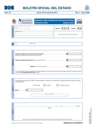 BOLETÍN OFICIAL DEL ESTADO
Núm. 70	 Jueves 23 de marzo de 2017	 Sec. I. Pág. 20398
Este documento no será válido sin la certificación mecánica o, en su defecto, firma autorizada.
Firma(4)
Firma/s:
Atención: En caso de matrimonios que hayan optado por la declaración conjunta, este documento deberá ser firmado por ambos cónyuges.
____________________________________________________________________________ a_______ de___________________________ de 2017.
Modelo
102
Impuesto sobre la Renta de las Personas Físicas
Declaración 2016 Segundo plazoMINISTERIO
DE HACIENDA
Y FUNCIÓN PÚBLICA
Teléfono: 901 33 55 33
www.agenciatributaria.es
Agencia Tributaria
Cón-
yuge
NIF Apellidos y nombre
Primerdeclarante(1)
Espacio reservado para la numeración por código de barras
Período.....Ejercicio ... 2 0 1 6 0 A
NIF
Apellidos y nombre
Ejemplar para el contribuyente
Liquidación(2)
Si no ha domiciliado el pago del segundo plazo en Entidad colaboradora, este modelo le servirá para efectuar el ingreso del mismo en cualquier momento
hasta el día 6 de noviembre del año 2017, inclusive.
Importe del ingreso del primer plazo (60 por 100 de la casilla [01] ) .............................................................................
A ingresar: (40 por 100 de la casilla [01] ) .....................................................................
Resultado a ingresar de la declaración del ejercicio 2016 .........................................................................
(Importe de la casilla [625] del documento de ingreso, modelo 100)
01
02
03
Ingreso(3)
Ingreso efectuado a favor del Tesoro Público: Cuenta restringida de colaboración en la recaudación de la Agencia Estatal de Administración Tributaria
de autoliquidaciones.
IImporte .....................
Forma de pago: En efectivo E.C. adeudo en cuenta
Número de cuenta (IBAN)
cve:BOE-A-2017-3080
Verificableenhttp://www.boe.es
 