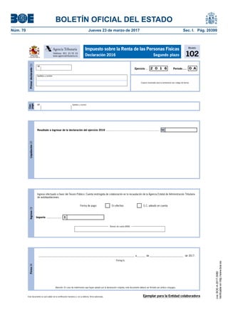 BOLETÍN OFICIAL DEL ESTADO
Núm. 70	 Jueves 23 de marzo de 2017	 Sec. I. Pág. 20399
Este documento no será válido sin la certificación mecánica o, en su defecto, firma autorizada.
Firma(4)
Firma/s:
Atención: En caso de matrimonios que hayan optado por la declaración conjunta, este documento deberá ser firmado por ambos cónyuges.
____________________________________________________________________________ a_______ de___________________________ de 2017.
Modelo
102
Impuesto sobre la Renta de las Personas Físicas
Declaración 2016 Segundo plazoMINISTERIO
DE HACIENDA
Y FUNCIÓN PÚBLICA
Teléfono: 901 33 55 33
www.agenciatributaria.es
Agencia Tributaria
Cón-
yuge
NIF Apellidos y nombre
Primerdeclarante(1)
Espacio reservado para la numeración por código de barras
Período.....Ejercicio ... 2 0 1 6 0 A
NIF
Apellidos y nombre
Ejemplar para la Entidad colaboradora
Liquidación(2)
Resultado a ingresar de la declaración del ejercicio 2016 ......................................................................... 01
Ingreso(3)
Ingreso efectuado a favor del Tesoro Público: Cuenta restringida de colaboración en la recaudación de la Agencia Estatal de Administración Tributaria
de autoliquidaciones.
IImporte .....................
Forma de pago: En efectivo E.C. adeudo en cuenta
Número de cuenta (IBAN)
cve:BOE-A-2017-3080
Verificableenhttp://www.boe.es
 