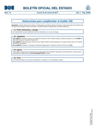 BOLETÍN OFICIAL DEL ESTADO
Núm. 70	 Jueves 23 de marzo de 2017	 Sec. I. Pág. 20400
Instrucciones para cumplimentar el modelo 102
Importante: solamente utilizarán este modelo los contribuyentes que, habiendo optado por fraccionar el pago del Impuesto sobre la Renta de las
Personas Físicas del ejercicio 2016 en dos plazos, no hayan domiciliado el segundo plazo en Entidad colaboradora.
Se cumplimentarán los datos identificativos del primer declarante, y en su caso, el cónyuge.
A la casilla 01 "Resultado a ingresar de la declaración del ejercicio 2016" deberá trasladar la cantidad que figura en la casilla [625] del
documento de ingreso o devolución (modelo 100).
A la casilla 02 "Importe del ingreso del primer plazo" deberá trasladar el importe ingresado en concepto de primer plazo en el momento
de presentar la declaración.
En la casilla 03 "A ingresar" se consignará el importe del segundo plazo, consistente en el 40 por 100 de la casilla 01.
Podrá realizar el ingreso de este segundo plazo en cualquier oficina de las Entidades colaboradoras autorizadas (Bancos, Cajas de Ahorro o
Cooperativas de Crédito) hasta el día 6 de noviembre de 2017, inclusive.
Este documento deberá ser suscrito por el declarante y el cónyuge, en caso de declaración conjunta.
(1) Primer declarante y cónyuge
(2) Liquidación
(3) Ingreso
(4) Firma
cve:BOE-A-2017-3080
Verificableenhttp://www.boe.es
 