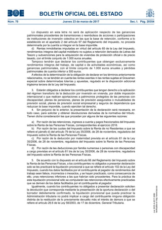 BOLETÍN OFICIAL DEL ESTADO
Núm. 70	 Jueves 23 de marzo de 2017	 Sec. I. Pág. 20354
Lo dispuesto en esta letra no será de aplicación respecto de las ganancias
patrimoniales procedentes de transmisiones o reembolsos de acciones o participaciones
de instituciones de inversión colectiva en las que la base de retención, conforme a lo
establecido en el apartado 2 del artículo 97 del Reglamento del impuesto, no proceda
determinarla por la cuantía a integrar en la base imponible.
d)  Rentas inmobiliarias imputadas en virtud del artículo 85 de la Ley del Impuesto,
rendimientos íntegros del capital mobiliario no sujetos a retención derivados de Letras del
Tesoro y subvenciones para la adquisición de viviendas de protección oficial o de precio
tasado, con el límite conjunto de 1.000 euros anuales.
Tampoco tendrán que declarar los contribuyentes que obtengan exclusivamente
rendimientos íntegros del trabajo, de capital o de actividades económicas, así como
ganancias patrimoniales, con el límite conjunto de 1.000 euros anuales y pérdidas
patrimoniales de cuantía inferior a 500 euros.
A efectos de la determinación de la obligación de declarar en los términos anteriormente
relacionados, no se tendrán en cuenta las rentas exentas ni las rentas sujetas al Gravamen
especial sobre determinadas loterías y apuestas, regulado en la disposición adicional
trigésima tercera de la Ley del Impuesto.
3.  Estarán obligados a declarar los contribuyentes que tengan derecho a la aplicación
del régimen transitorio de la deducción por inversión en vivienda, por doble imposición
internacional o que realicen aportaciones a patrimonios protegidos de las personas con
discapacidad, planes de pensiones, planes de previsión asegurados o mutualidades de
previsión social, planes de previsión social empresarial y seguros de dependencia que
reduzcan la base imponible, cuando ejerciten tal derecho.
4.  Sin perjuicio de lo anterior, la presentación de la declaración será necesaria, en
todo caso, para solicitar y obtener devoluciones derivadas de la normativa del tributo.
Tienen dicha consideración las que procedan por alguna de las siguientes razones:
a)  Por razón de las retenciones, ingresos a cuenta y pagos fraccionados del Impuesto
sobre la Renta de las Personas Físicas, correspondientes al ejercicio 2016.
b)  Por razón de las cuotas del Impuesto sobre la Renta de no Residentes a que se
refiere el párrafo d) del artículo 79 de la Ley 35/2006, de 28 de noviembre, reguladora del
Impuesto sobre la Renta de las Personas Físicas.
c)  Por razón de la deducción por maternidad prevista en el artículo 81 de la Ley
35/2006, de 28 de noviembre, reguladora del Impuesto sobre la Renta de las Personas
Físicas.
d)  Por razón de las deducciones por familia numerosa o personas con discapacidad
a cargo previstas en el artículo 81 bis de la Ley 35/2006, de 28 de noviembre, reguladora
del Impuesto sobre la Renta de las Personas Físicas.
5.  De acuerdo con lo dispuesto en el artículo 66 del Reglamento del Impuesto sobre
la Renta de las Personas Físicas, a los contribuyentes no obligados a presentar declaración
solo se les practicará la liquidación provisional a que se refiere el artículo 102 de la Ley del
Impuesto, cuando los datos facilitados por el contribuyente al pagador de rendimientos del
trabajo sean falsos, incorrectos o inexactos, y se hayan practicado, como consecuencia de
ello, unas retenciones inferiores a las que habrían sido procedentes. Para la práctica de
esta liquidación provisional sólo se computarán las retenciones efectivamente practicadas
que se deriven de los datos facilitados por el contribuyente al pagador.
Igualmente, cuando los contribuyentes no obligados a presentar declaración soliciten
la devolución que corresponda mediante la presentación de la oportuna declaración o del
borrador debidamente confirmado, la liquidación provisional que pueda practicar la
Administración tributaria no podrá implicar a cargo del contribuyente ninguna obligación
distinta de la restitución de lo previamente devuelto más el interés de demora a que se
refiere el artículo 26.6 de la Ley 58/2003, de 17 de diciembre, General Tributaria.
cve:BOE-A-2017-3080
Verificableenhttp://www.boe.es
 