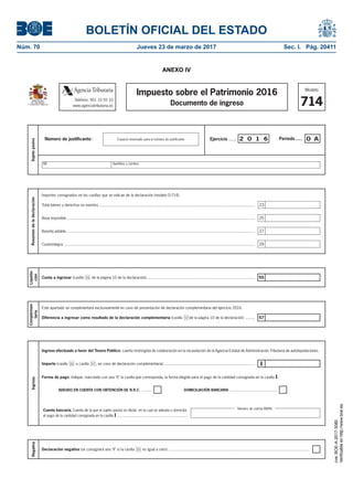 BOLETÍN OFICIAL DEL ESTADO
Núm. 70	 Jueves 23 de marzo de 2017	 Sec. I. Pág. 20411
ANEXO IV
Modelo
714
Impuesto sobre el Patrimonio 2016
Documento de ingreso
Liquida-
ción
Cuota a ingresar (casilla 55 de la página 10 de la declaración)................................................................................................... 55
57
Complemen-
taria
Este apartado se cumplimentará exclusivamente en caso de presentación de declaración complementaria del ejercicio 2016.
Diferencia a ingresar como resultado de la declaración complementaria (casilla 57 de la página 10 de la declaración) .........
Negativa
Declaración negativa (se consignará una "X" si la casilla 55 es igual a cero) .................................................................................................................................
Resumendeladeclaración
Total bienes y derechos no exentos ..............................................................................................................................................
Base imponible ...........................................................................................................................................................................
Baseliq uidable............................................................................................................................................................................
Cuotaíntegra ..............................................................................................................................................................................
Importes consignados en las casillas que se indican de la declaración (modelo D-714).
23
25
27
29
Teléfono: 901 33 55 33
www.agenciatributaria.es
AgenciaTributaria
Ingreso efectuado a favor del Tesoro Público: cuenta restringida de colaboración en la recaudación de la Agencia Estatal de Administración Tributaria de autoliquidaciones.
Ingreso
I
Forma de pago. Indique, marcando con una "X" la casilla que corresponda, la forma elegida para el pago de la cantidad consignada en la casilla I.
DOMICILIACIÓN BANCARIA ...........................................ADEUDO EN CUENTA CON OBTENCIÓN DE N.R.C. .........
Cuenta bancaria. Cuenta de la que el sujeto pasivo es titular, en la cual se adeuda o domicilia
el pago de la cantidad consignada en la casilla I ....................................................................
Importe (casilla 55 o casilla 57 , en caso de declaración complementaria) ...................................................................................
Número de cuenta (IBAN)
MINISTERIO
DE HACIENDA
Y FUNCIÓN PÚBLICA
Sujetopasivo
Período.....Ejercicio ...... 2 0 1 6 0 ANúmero de justiﬁcante: Espacio reservado para el número de justiﬁcante
NIF Apellidos y nombre
cve:BOE-A-2017-3080
Verificableenhttp://www.boe.es
 