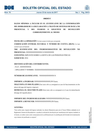 BOLETÍN OFICIAL DEL ESTADO
Núm. 70	 Jueves 23 de marzo de 2017	 Sec. I. Pág. 20412
ANEXO V
DATOS MÍNIMOS A INCLUIR EN EL JUSTIFICANTE DE LA CONFIRMACIÓN
DEL BORRADOR DE LA DECLARACIÓN A TRAVÉS DE SISTEMAS DE BANCA NO
PRESENCIAL Y DEL INGRESO O SOLICITUD DE DEVOLUCIÓN
CORRESPONDIENTE AL MISMO
FECHA DE LA OPERACIÓN: Se hará constar la fecha que corresponda.
CODIFICACIÓN ENTIDAD, SUCURSAL Y NÚMERO DE CUENTA (IBAN): Se hará
constar la que corresponda.
NRC JUSTIFICANTE DEL INGRESO/SOLICITUD DE DEVOLUCIÓN NO
PRESENCIAL: NNNNNNNNNNNNN N NNNNNNNN
CONCEPTO: IMPUESTO SOBRE LA RENTA DE LAS PERSONAS FÍSICAS
EJERCICIO: 2016
IDENTIFICACIÓN DEL CONTRIBUYENTE:
- N.I.F.: XNNNNNNNX
- APELLIDOS Y NOMBRE: XXXXXXXXXXXXXXXXXXXXXXXXXXXXXXX
NÚMERO DE JUSTIFICANTE: NNNNNNNNNNNN N
IMPORTE A INGRESAR: NNNNNNNNNNNNN,NN Euros.
FRACCIONA EN DOS PLAZOS (Este texto sólo se consignará en caso de fraccionamiento en dos
plazos del pago del importe a ingresar).
DOMICILIA EL SEGUNDO PLAZO (Este texto sólo se consignará en el caso de domiciliación
del pago del segundo plazo).
IMPORTE DEL INGRESO REALIZADO: NNNNNNNNNNNNN,NN Euros.
IMPORTE A DEVOLVER: NNNNNNNNNNNNN,NN Euros.
LEYENDA:
"Este recibo surte, respecto del ingreso realizado, los efectos liberatorios para con el Tesoro Público señalados en el
Reglamento General de Recaudación o acredita la solicitud de devolución por transferencia del importe reseñado en
el mismo, en ambos casos como consecuencia de la confirmación por el contribuyente del borrador de la declaración
cuyo número de justificante se expresa”.
cve:BOE-A-2017-3080
Verificableenhttp://www.boe.es
http://www.boe.es	 BOLETÍN OFICIAL DEL ESTADO	 D. L.: M-1/1958 - ISSN: 0212-033X
 