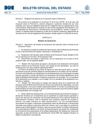 BOLETÍN OFICIAL DEL ESTADO
Núm. 70	 Jueves 23 de marzo de 2017	 Sec. I. Pág. 20355
Artículo 2.  Obligación de declarar por el Impuesto sobre el Patrimonio.
De acuerdo con lo dispuesto en el artículo 37 de la Ley 19/1991, de 6 de junio, del
Impuesto sobre el Patrimonio, estarán obligados a presentar declaración por este
Impuesto, ya lo sean por obligación personal o por obligación real, los sujetos pasivos cuya
cuota tributaria, determinada de acuerdo con las normas reguladoras del Impuesto y una
vez aplicadas las deducciones o bonificaciones que procedieren, resulte a ingresar, o
cuando, no dándose esta circunstancia, el valor de sus bienes o derechos, determinado de
acuerdo con las normas reguladoras del impuesto, resulte superior a 2.000.000 de euros.
CAPÍTULO II
Modelos de declaración
Artículo 3.  Aprobación del modelo de declaración del Impuesto sobre la Renta de las
Personas Físicas.
1.  Se aprueba el modelo de declaración del Impuesto sobre la Renta de las Personas
Físicas y los documentos de ingreso o devolución, consistentes en:
a)  Declaración del Impuesto sobre la Renta de las Personas Físicas, Modelo D-100,
que se reproduce en el anexo I de la presente orden.
b)  Documentos de ingreso o devolución, que se reproducen en el anexo II de la
presente orden, con el siguiente detalle:
1.º  Modelo 100. Documento de ingreso o devolución de la declaración del Impuesto
sobre la Renta de las Personas Físicas, que consta de dos ejemplares, uno para el
contribuyente y otro para entidad colaboradora-AEAT.
El número de justificante que habrá de figurar en este documento será un número
secuencial cuyos tres primeros dígitos se corresponderán con el código 100. No obstante,
el número de justificante que debe figurar en las declaraciones que se obtengan en papel
impreso generado a través del Servicio de tramitación del borrador/declaración de la
Agencia Estatal de Administración Tributaria comenzarán con el código 101 si el resultado
de la declaración es a ingresar y con el código 103 si el resultado de la declaración es a
devolver o negativo.
2.º  Modelo 102. Documento de ingreso del segundo plazo de la declaración del
Impuesto sobre la Renta de las Personas Físicas que consta de dos ejemplares, uno para
el contribuyente y otro para entidad colaboradora-AEAT. El número de justificante que
habrá de figurar en este documento será un número secuencial cuyos tres primeros dígitos
se corresponderán con el código 102.
2.  Serán válidas las declaraciones y sus correspondientes documentos de ingreso o
devolución firmados por el declarante que se presenten en papel impreso generado a
través del Servicio de tramitación del borrador/declaración de la Agencia Estatal de
Administración Tributaria. Para la impresión será necesario disponer de conexión a
Internet. Los datos impresos en estas declaraciones y en sus correspondientes
documentos de ingreso o devolución prevalecerán sobre las alteraciones o correcciones
manuales que pudieran producirse sobre los mismos, por lo que éstas no producirán
efectos ante la Administración tributaria, salvo las que se refieran al Código Internacional
de Cuenta Bancaria (IBAN) y a la opción de fraccionamiento que podrán ser modificados
en el momento de la presentación en la entidad colaboradora. No obstante por motivos de
seguridad, el dato del Número de Identificación Fiscal (NIF) del obligado tributario se
deberá cumplimentar manualmente.
cve:BOE-A-2017-3080
Verificableenhttp://www.boe.es
 