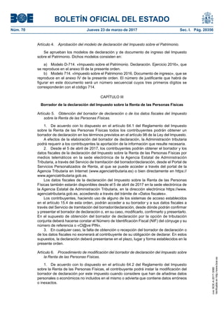 BOLETÍN OFICIAL DEL ESTADO
Núm. 70	 Jueves 23 de marzo de 2017	 Sec. I. Pág. 20356
Artículo 4.  Aprobación del modelo de declaración del Impuesto sobre el Patrimonio.
Se aprueban los modelos de declaración y de documento de ingreso del Impuesto
sobre el Patrimonio. Dichos modelos consisten en:
a)  Modelo D-714. «Impuesto sobre el Patrimonio. Declaración. Ejercicio 2016», que
se reproduce en el anexo III de la presente orden.
b)  Modelo 714. «Impuesto sobre el Patrimonio 2016. Documento de ingreso», que se
reproduce en el anexo IV de la presente orden. El número de justificante que habrá de
figurar en este documento será un número secuencial cuyos tres primeros dígitos se
corresponderán con el código 714.
CAPÍTULO III
Borrador de la declaración del Impuesto sobre la Renta de las Personas Físicas
Artículo 5.  Obtención del borrador de declaración o de los datos fiscales del Impuesto
sobre la Renta de las Personas Físicas.
1.  De acuerdo con lo dispuesto en el artículo 64.1 del Reglamento del Impuesto
sobre la Renta de las Personas Físicas todos los contribuyentes podrán obtener un
borrador de declaración en los términos previstos en el artículo 98 de la Ley del Impuesto.
A efectos de la elaboración del borrador de declaración, la Administración tributaria
podrá requerir a los contribuyentes la aportación de la información que resulte necesaria.
2.  Desde el 5 de abril de 2017, los contribuyentes podrán obtener el borrador y los
datos fiscales de la declaración del Impuesto sobre la Renta de las Personas Físicas por
medios telemáticos en la sede electrónica de la Agencia Estatal de Administración
Tributaria, a través del Servicio de tramitación del borrador/declaración, desde el Portal de
Servicios Personalizados de Renta, al que se puede acceder a través del portal de la
Agencia Tributaria en Internet (www.agenciatributaria.es) o bien directamente en https://
www.agenciatributaria.gob.es.
Los datos fiscales de la declaración del Impuesto sobre la Renta de las Personas
Físicas también estarán disponibles desde el 5 de abril de 2017 en la sede electrónica de
la Agencia Estatal de Administración Tributaria, en la dirección electrónica https://www.
agenciatributaria.gob.es, accediendo a través del trámite de «Datos fiscales».
Los contribuyentes, haciendo uso de alguno de los sistemas de acceso establecidos
en el artículo 15.4 de esta orden, podrán acceder a su borrador y a sus datos fiscales a
través del Servicio de tramitación del borrador/declaración, desde dónde podrán confirmar
y presentar el borrador de declaración o, en su caso, modificarlo, confirmarlo y presentarlo.
En el supuesto de obtención del borrador de declaración por la opción de tributación
conjunta deberá hacerse constar el Número de Identificación Fiscal (NIF) del cónyuge y su
número de referencia o «Cl@ve PIN».
3.  En cualquier caso, la falta de obtención o recepción del borrador de declaración o
de los datos fiscales no exonerará al contribuyente de su obligación de declarar. En estos
supuestos, la declaración deberá presentarse en el plazo, lugar y forma establecidos en la
presente orden.
Artículo 6.  Procedimiento de modificación del borrador de declaración del Impuesto sobre
la Renta de las Personas Físicas.
1.  De acuerdo con lo dispuesto en el artículo 64.2 del Reglamento del Impuesto
sobre la Renta de las Personas Físicas, el contribuyente podrá instar la modificación del
borrador de declaración por este impuesto cuando considere que han de añadirse datos
personales o económicos no incluidos en el mismo o advierta que contiene datos erróneos
o inexactos.
cve:BOE-A-2017-3080
Verificableenhttp://www.boe.es
 