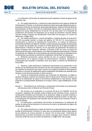 BOLETÍN OFICIAL DEL ESTADO
Núm. 70	 Jueves 23 de marzo de 2017	 Sec. I. Pág. 20357
La modificación del borrador de declaración podrá realizarse a través de alguna de las
siguientes vías:
a)  Por medios electrónicos, a través de la sede electrónica de la Agencia Estatal de
Administración Tributaria, en la dirección electrónica https://www.agenciatributaria.gob.es,
accediendo al Servicio de tramitación del borrador/declaración, desde el Portal de Servicios
Personalizados de Renta. Para ello el contribuyente deberá hacer uso de alguno de los
sistemas de acceso establecidos en el artículo 15.4 de esta orden. En el supuesto de
modificación del borrador de declaración por la opción de tributación conjunta deberá
hacerse constar el Número de Identificación Fiscal (NIF) del cónyuge y su número de
referencia o «Cl@ve PIN».
b)  Por medios electrónicos, a través del teléfono, mediante llamada al número 901
200 345 (accesible también a través del teléfono 91 535 68 13), comunicando el
contribuyente su Número de Identificación Fiscal (NIF) y su número de referencia,
previamente solicitado a la Agencia Tributaria, exclusivamente para aquellos contribuyentes
que cumplan los requisitos que consten en la sede electrónica de la Agencia Estatal de
Administración Tributaria en Internet. En los supuestos de declaración formulada por
ambos cónyuges será necesario, además, comunicar el NIF así como el número de
referencia del cónyuge. A estos efectos, por la Agencia Estatal de Administración Tributaria
se adoptarán las medidas de control precisas que permitan garantizar la identidad de los
contribuyentes que efectúan la solicitud de modificación del borrador de declaración.
c)  Mediante personación, previa solicitud de cita, en cualquier Delegación o
Administración de la Agencia Estatal de Administración Tributaria, aportando el
contribuyente para acreditar su identidad, entre otros datos, su Número de Identificación
Fiscal (NIF).
2.  Asimismo, podrá solicitarse la modificación del borrador de la declaración en las
oficinas de las Administraciones tributarias de las Comunidades Autónomas y Ciudades
con Estatuto de Autonomía que hayan suscrito con la Agencia Estatal de Administración
Tributaria un convenio de colaboración para la implantación del sistema de ventanilla única
tributaria, en los términos previstos en dicho convenio.
3.  Cuando el contribuyente considere que el borrador de declaración no refleja su
situación tributaria a efectos del Impuesto sobre la Renta de las Personas Físicas y no
opte por la modificación de aquél en los términos establecidos en este artículo, deberá
presentar la correspondiente declaración en el plazo, forma y lugar establecidos en esta
orden.
Artículo 7.  Procedimiento de confirmación y presentación del borrador de la declaración
del Impuesto sobre la Renta de las Personas Físicas.
1.  De acuerdo con lo dispuesto en el artículo 98 de la Ley 35/2006, de 28 de
noviembre, reguladora del Impuesto sobre la Renta de las Personas Físicas, cuando el
contribuyente considere que el borrador de la declaración refleja su situación tributaria a
efectos de este impuesto podrá confirmarlo y presentarlo, teniendo el mismo, en este caso,
la consideración de declaración del Impuesto sobre la Renta de las Personas Físicas a
todos los efectos.
2.  La confirmación y presentación del borrador de declaración y la realización del
ingreso, la solicitud de la devolución o la renuncia a la misma, se efectuarán por alguno de
los siguientes medios:
a)  Por medios electrónicos a través de Internet en la sede electrónica de la Agencia
Estatal de Administración Tributaria. En este caso, el contribuyente deberá utilizar alguno
de los sistemas de acceso descritos en artículo 15.4 de esta orden. Tratándose de
declaraciones conjuntas formuladas por ambos cónyuges será necesario además,
comunicar el NIF así como el número de referencia o «Cl@ve PIN» del cónyuge.
cve:BOE-A-2017-3080
Verificableenhttp://www.boe.es
 