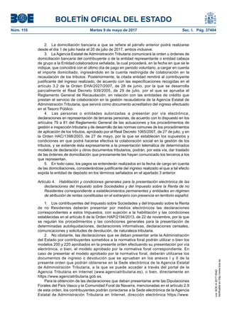 BOLETÍN OFICIAL DEL ESTADO
Núm. 110	 Martes 9 de mayo de 2017	 Sec. I. Pág. 37404
2.  La domiciliación bancaria a que se refiere el párrafo anterior podrá realizarse
desde el día 1 de julio hasta el 20 de julio de 2017, ambos inclusive.
3.  La Agencia Estatal de Administración Tributaria comunicará la orden u órdenes de
domiciliación bancaria del contribuyente o de la entidad representante o entidad cabeza
de grupo a la Entidad colaboradora señalada, la cual procederá, en la fecha en que se le
indique, que coincidirá con el último día de pago en periodo voluntario, a cargar en cuenta
el importe domiciliado, ingresándolo en la cuenta restringida de colaboración en la
recaudación de los tributos. Posteriormente, la citada entidad remitirá al contribuyente
justificante del ingreso realizado, de acuerdo con las especificaciones recogidas en el
artículo 3.2 de la Orden EHA/2027/2007, de 28 de junio, por la que se desarrolla
parcialmente el Real Decreto 939/2005, de 29 de julio, por el que se aprueba el
Reglamento General de Recaudación, en relación con las entidades de crédito que
prestan el servicio de colaboración en la gestión recaudatoria de la Agencia Estatal de
Administración Tributaria, que servirá como documento acreditativo del ingreso efectuado
en el Tesoro Público.
4.  Las personas o entidades autorizadas a presentar por vía electrónica,
declaraciones en representación de terceras personas, de acuerdo con lo dispuesto en los
artículos 79 a 81 del Reglamento General de las actuaciones y los procedimientos de
gestión e inspección tributaria y de desarrollo de las normas comunes de los procedimientos
de aplicación de los tributos, aprobado por el Real Decreto 1065/2007, de 27 de julio, y en
la Orden HAC/1398/2003, de 27 de mayo, por la que se establecen los supuestos y
condiciones en que podrá hacerse efectiva la colaboración social en la gestión de los
tributos, y se extiende ésta expresamente a la presentación telemática de determinados
modelos de declaración y otros documentos tributarios, podrán, por esta vía, dar traslado
de las órdenes de domiciliación que previamente les hayan comunicado los terceros a los
que representan.
5.  En todo caso, los pagos se entenderán realizados en la fecha de cargo en cuenta
de las domiciliaciones, considerándose justificante del ingreso realizado el que a tal efecto
expida la entidad de depósito en los términos señalados en el apartado 3 anterior.
Artículo 4.  Habilitación y condiciones generales para la presentación electrónica de las
declaraciones del Impuesto sobre Sociedades y del Impuesto sobre la Renta de no
Residentes correspondiente a establecimientos permanentes y entidades en régimen
de atribución de rentas constituidas en el extranjero con presencia en territorio español.
1.  Los contribuyentes del Impuesto sobre Sociedades y del Impuesto sobre la Renta
de no Residentes deberán presentar por medios electrónicos las declaraciones
correspondientes a estos Impuestos, con sujeción a la habilitación y las condiciones
establecidas en el artículo 6 de la Orden HAP/2194/2013, de 22 de noviembre, por la que
se regulan los procedimientos y las condiciones generales para la presentación de
determinadas autoliquidaciones, declaraciones informativas, declaraciones censales,
comunicaciones y solicitudes de devolución, de naturaleza tributaria.
2.  No obstante, las declaraciones que se deban presentar ante la Administración
del Estado por contribuyentes sometidos a la normativa foral podrán utilizar o bien los
modelos 200 y 220 aprobados en la presente orden efectuando su presentación por vía
electrónica, o bien, el modelo aprobado por la normativa foral correspondiente. En
caso de presentar el modelo aprobado por la normativa foral, deberán utilizarse los
documentos de ingreso o devolución que se aprueban en los anexos I y II de la
presente orden que podrán obtenerse en la Sede electrónica de la Agencia Estatal
de Administración Tributaria, a la que se puede acceder a través del portal de la
Agencia Tributaria en Internet (www.agenciatributaria.es), o bien, directamente en
https://www.agenciatributaria.gob.es.
Para la obtención de las declaraciones que deban presentarse ante las Diputaciones
Forales del País Vasco y la Comunidad Foral de Navarra, mencionadas en el artículo 2.9
de esta orden, los contribuyentes podrán conectarse a la Sede electrónica de la Agencia
Estatal de Administración Tributaria en Internet, dirección electrónica https://www.
cve:BOE-A-2017-5042
Verificableenhttp://www.boe.es
 