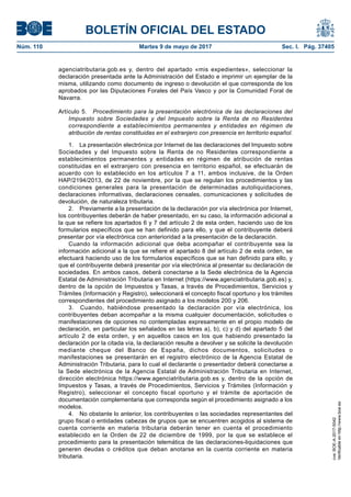 BOLETÍN OFICIAL DEL ESTADO
Núm. 110	 Martes 9 de mayo de 2017	 Sec. I. Pág. 37405
agenciatributaria.gob.es y, dentro del apartado «mis expedientes», seleccionar la
declaración presentada ante la Administración del Estado e imprimir un ejemplar de la
misma, utilizando como documento de ingreso o devolución el que corresponda de los
aprobados por las Diputaciones Forales del País Vasco y por la Comunidad Foral de
Navarra.
Artículo 5.  Procedimiento para la presentación electrónica de las declaraciones del
Impuesto sobre Sociedades y del Impuesto sobre la Renta de no Residentes
correspondiente a establecimientos permanentes y entidades en régimen de
atribución de rentas constituidas en el extranjero con presencia en territorio español.
1.  La presentación electrónica por Internet de las declaraciones del Impuesto sobre
Sociedades y del Impuesto sobre la Renta de no Residentes correspondiente a
establecimientos permanentes y entidades en régimen de atribución de rentas
constituidas en el extranjero con presencia en territorio español, se efectuarán de
acuerdo con lo establecido en los artículos 7 a 11, ambos inclusive, de la Orden
HAP/2194/2013, de 22 de noviembre, por la que se regulan los procedimientos y las
condiciones generales para la presentación de determinadas autoliquidaciones,
declaraciones informativas, declaraciones censales, comunicaciones y solicitudes de
devolución, de naturaleza tributaria.
2.  Previamente a la presentación de la declaración por vía electrónica por Internet,
los contribuyentes deberán de haber presentado, en su caso, la información adicional a
la que se refiere los apartados 6 y 7 del artículo 2 de esta orden, haciendo uso de los
formularios específicos que se han definido para ello, y que el contribuyente deberá
presentar por vía electrónica con anterioridad a la presentación de la declaración.
Cuando la información adicional que deba acompañar el contribuyente sea la
información adicional a la que se refiere el apartado 8 del artículo 2 de esta orden, se
efectuará haciendo uso de los formularios específicos que se han definido para ello, y
que el contribuyente deberá presentar por vía electrónica al presentar su declaración de
sociedades. En ambos casos, deberá conectarse a la Sede electrónica de la Agencia
Estatal de Administración Tributaria en Internet (https://www.agenciatributaria.gob.es) y,
dentro de la opción de Impuestos y Tasas, a través de Procedimientos, Servicios y
Trámites (Información y Registro), seleccionará el concepto fiscal oportuno y los trámites
correspondientes del procedimiento asignado a los modelos 200 y 206.
3.  Cuando, habiéndose presentado la declaración por vía electrónica, los
contribuyentes deban acompañar a la misma cualquier documentación, solicitudes o
manifestaciones de opciones no contempladas expresamente en el propio modelo de
declaración, en particular los señalados en las letras a), b), c) y d) del apartado 5 del
artículo 2 de esta orden, y en aquellos casos en los que habiendo presentado la
declaración por la citada vía, la declaración resulte a devolver y se solicite la devolución
mediante cheque del Banco de España, dichos documentos, solicitudes o
manifestaciones se presentarán en el registro electrónico de la Agencia Estatal de
Administración Tributaria, para lo cual el declarante o presentador deberá conectarse a
la Sede electrónica de la Agencia Estatal de Administración Tributaria en Internet,
dirección electrónica https://www.agenciatributaria.gob.es y, dentro de la opción de
Impuestos y Tasas, a través de Procedimientos, Servicios y Trámites (Información y
Registro), seleccionar el concepto fiscal oportuno y el trámite de aportación de
documentación complementaria que corresponda según el procedimiento asignado a los
modelos.
4.  No obstante lo anterior, los contribuyentes o las sociedades representantes del
grupo fiscal o entidades cabezas de grupos que se encuentren acogidos al sistema de
cuenta corriente en materia tributaria deberán tener en cuenta el procedimiento
establecido en la Orden de 22 de diciembre de 1999, por la que se establece el
procedimiento para la presentación telemática de las declaraciones-liquidaciones que
generen deudas o créditos que deban anotarse en la cuenta corriente en materia
tributaria.
cve:BOE-A-2017-5042
Verificableenhttp://www.boe.es
 