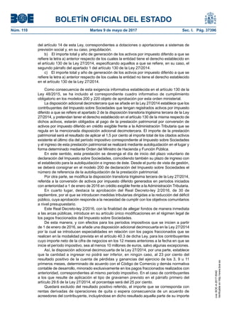 BOLETÍN OFICIAL DEL ESTADO
Núm. 110	 Martes 9 de mayo de 2017	 Sec. I. Pág. 37396
del artículo 14 de esta Ley, correspondientes a dotaciones o aportaciones a sistemas de
previsión social y, en su caso, prejubilación.
b)  El importe total y año de generación de los activos por impuesto diferido a que se
refiere la letra a) anterior respecto de los cuales la entidad tiene el derecho establecido en
el artículo 130 de la Ley 27/2014, especificando aquellos a que se refiere, en su caso, el
segundo párrafo del apartado 1 del artículo 130 de la Ley 27/2014.
c)  El importe total y año de generación de los activos por impuesto diferido a que se
refiere la letra a) anterior respecto de los cuales la entidad no tiene el derecho establecido
en el artículo 130 de la Ley 27/2014.
Como consecuencia de esta exigencia informativa establecida en el artículo 130 de la
Ley 48/2015, se ha incluido el correspondiente cuadro informativo de cumplimiento
obligatorio en los modelos 200 y 220 objeto de aprobación por esta orden ministerial.
La disposición adicional decimotercera que se añade en la Ley 27/2014 establece que los
contribuyentes del Impuesto sobre Sociedades que tengan registrados activos por impuesto
diferido a que se refiere el apartado 2 de la disposición transitoria trigésima tercera de la Ley
27/2014, y pretendan tener el derecho establecido en el artículo 130 de la misma respecto de
dichos activos, estarán obligados al pago de la prestación patrimonial por conversión de
activos por impuesto diferido en crédito exigible frente a la Administración Tributaria que se
regula en la mencionada disposición adicional decimotercera. El importe de la prestación
patrimonial será el resultado de aplicar el 1,5 por ciento al importe total de los citados activos
existente el último día del período impositivo correspondiente al Impuesto sobre Sociedades
y el ingreso de esta prestación patrimonial se realizará mediante autoliquidación en el lugar y
forma determinado mediante Orden del Ministro de Hacienda y Función Pública.
En este sentido, esta prestación se devenga el día de inicio del plazo voluntario de
declaración del Impuesto sobre Sociedades, coincidiendo también su plazo de ingreso con
el establecido para la autoliquidación e ingreso de éste. Desde el punto de vista de gestión,
se deberá consignar en el modelo 200 de declaración del Impuesto sobre Sociedades el
número de referencia de la autoliquidación de la prestación patrimonial.
Por otra parte, se modifica la disposición transitoria trigésima tercera de la Ley 27/2014,
referida a la conversión de activos por impuesto diferido generados en períodos iniciados
con anterioridad a 1 de enero de 2016 en crédito exigible frente a la Administración Tributaria.
En cuarto lugar, destaca la aprobación del Real Decreto-ley 2/2016, de 30 de
septiembre, por el que se introducen medidas tributarias dirigidas a la reducción del déficit
público, cuya aprobación responde a la necesidad de cumplir con los objetivos comunitarios
a nivel presupuestario.
Este Real Decreto-ley 2/2016, con la finalidad de allegar fondos de manera inmediata
a las arcas públicas, introduce en su artículo único modificaciones en el régimen legal de
los pagos fraccionados del Impuesto sobre Sociedades.
De esta manera, y con efectos para los períodos impositivos que se inicien a partir
de 1 de enero de 2016, se añade una disposición adicional decimocuarta en la Ley 27/2014
por la cual se introducen especialidades en relación con los pagos fraccionados que se
realicen en la modalidad prevista en el artículo 40.3 de dicha Ley, para los contribuyentes
cuyo importe neto de la cifra de negocios en los 12 meses anteriores a la fecha en que se
inicie el período impositivo, sea al menos 10 millones de euros, salvo algunas excepciones.
Así, la disposición adicional decimocuarta de la Ley 27/2014, por una parte, establece
que la cantidad a ingresar no podrá ser inferior, en ningún caso, al 23 por ciento del
resultado positivo de la cuenta de pérdidas y ganancias del ejercicio de los 3, 9 u 11
primeros meses, determinado de acuerdo con el Código de Comercio y demás normativa
contable de desarrollo, minorado exclusivamente en los pagos fraccionados realizados con
anterioridad, correspondientes al mismo período impositivo. En el caso de contribuyentes
a los que resulte de aplicación el tipo de gravamen previsto en el párrafo primero del
artículo 29.6 de la Ley 27/2014, el porcentaje será del 25 por ciento.
Quedará excluido del resultado positivo referido, el importe que se corresponda con
rentas derivadas de operaciones de quita o espera consecuencia de un acuerdo de
acreedores del contribuyente, incluyéndose en dicho resultado aquella parte de su importe
cve:BOE-A-2017-5042
Verificableenhttp://www.boe.es
 