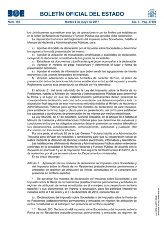 BOLETÍN OFICIAL DEL ESTADO
Núm. 110	 Martes 9 de mayo de 2017	 Sec. I. Pág. 37399
los contribuyentes que realicen este tipo de operaciones y con los límites que establezcan
en la orden del Ministro de Hacienda y Función Pública que apruebe dicha declaración.
La disposición final única del Reglamento del Impuesto sobre Sociedades, habilita al
Ministro de Hacienda y Administraciones Públicas, para:
a)  Aprobar el modelo de declaración por el Impuesto sobre Sociedades y determinar
los lugares y forma de presentación del mismo.
b)  Aprobar la utilización de modalidades simplificadas o especiales de declaración,
incluyendo la declaración consolidada de los grupos de sociedades.
c)  Establecer los documentos o justificantes que deban acompañar a la declaración.
d)  Aprobar el modelo de pago fraccionado y determinar el lugar y forma de
presentación del mismo.
e)  Aprobar el modelo de información que deben rendir las agrupaciones de interés
económico y las uniones temporales de empresas.
f)	 Ampliar, atendiendo a razones fundadas de carácter técnico, el plazo de
presentación de las declaraciones tributarias establecidas en la Ley del Impuesto y en este
Reglamento cuando esta presentación se efectúe por vía telemática
El artículo 21 del texto refundido de la Ley del Impuesto sobre la Renta de no
Residentes, habilita al Ministro de Hacienda y Administraciones Públicas para determinar
la forma y el lugar en que los establecimientos permanentes deben presentar la
correspondiente declaración, así como la documentación que deben acompañar a ésta. La
disposición final segunda de este mismo texto refundido habilita al Ministro de Hacienda y
Administraciones Públicas para aprobar los modelos de declaración de este Impuesto,
para establecer la forma, lugar y plazos para su presentación, así como para establecer
los supuestos y condiciones de presentación de los mismos por medios electrónicos.
La Ley 58/2003, de 17 de diciembre, General Tributaria, en el artículo 98.4 habilita al
Ministro de Hacienda y Administraciones Públicas para que determine los supuestos y
condiciones en los que los obligados tributarios deberán presentar por medios telemáticos
sus declaraciones, autoliquidaciones, comunicaciones, solicitudes y cualquier otro
documento con trascendencia tributaria.
Por otra parte, el artículo 92 de la Ley General Tributaria habilita a la Administración
Tributaria para señalar los requisitos y condiciones para que la colaboración social se
realice mediante la utilización de técnicas y medios electrónicos, informáticos y telemáticos.
Las habilitaciones al Ministro de Hacienda y Administraciones Públicas deben entenderse
conferidas en la actualidad al Ministro de Hacienda y Función Pública, de acuerdo con lo
dispuesto en el artículo 5 y en la disposición final segunda del Real Decreto 415/2016, de 3
de noviembre, por el que se reestructuran los Departamentos ministeriales.
En su virtud, dispongo:
Artículo 1.  Aprobación de los modelos de declaración del Impuesto sobre Sociedades y
del Impuesto sobre la Renta de no Residentes (establecimientos permanentes y
entidades en régimen de atribución de rentas constituidas en el extranjero con
presencia en territorio español).
1.  Se aprueban los modelos de declaración del Impuesto sobre Sociedades y del
Impuesto sobre la Renta de no Residentes (establecimientos permanentes y entidades en
régimen de atribución de rentas constituidas en el extranjero con presencia en territorio
español) y sus documentos de ingreso o devolución, para los períodos impositivos
iniciados entre el 1 de enero y el 31 de diciembre de 2016, consistentes en:
a)  Declaraciones del Impuesto sobre Sociedades y del Impuesto sobre la Renta de
no Residentes (establecimientos permanentes y entidades en régimen de atribución de
rentas constituidas en el extranjero con presencia en territorio español):
1.º  Modelo 200: Declaración del Impuesto sobre Sociedades y del Impuesto sobre la
Renta de no Residentes (establecimientos permanentes y entidades en régimen de
cve:BOE-A-2017-5042
Verificableenhttp://www.boe.es
 