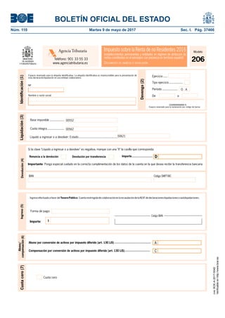 BOLETÍN OFICIAL DEL ESTADO
Núm. 110	 Martes 9 de mayo de 2017	 Sec. I. Pág. 37466
Devengo(2)
Ejercicio .....
Período ..................
Tipo ejercicio ................
O A
Identiﬁcación(1)
93 aDeNombre o razón social
NIF
206NNNNNNNNN N
Espacio reservado para la numeración por código de barras
Espacio reservado para la etiqueta identiﬁcativa. La etiqueta identiﬁcativa es imprescindible para la presentación de
esta declaración-liquidación en una entidad colaboradora.
Base imponible .................
Liquidación(3)
00552
00562Cuota íntegra....................
00621Líquido a ingresar o a devolver: Estado..............................................
Ingreso(5)
IImporte:
IngresoefectuadoafavordelTesoro Público.CuentarestringidadecolaboraciónenlarecaudacióndelaAEATdedeclaraciones-liquidacionesoautoliquidaciones.
Cuotacero(7)
Cuota cero
Código IBAN
Abono/
compensación(6)
Abono por conversión de activos por impuesto diferido (art. 130 LIS) ............................................ A
Compensación por conversión de activos por impuesto diferido (art. 130 LIS)............................... C
Impuesto sobre la Renta de no Residentes 2016
(establecimientos permanentes y entidades en régimen de atribución de
rentas constituidas en el extranjero con presencia en territorio español)
DOCUMENTO DE INGRESO O DEVOLUCIÓN
Agencia Tributaria
Teléfono: 901 33 55 33
www.agenciatributaria.es
Modelo
206
Forma de pago:
Devolución(4)
IBAN Código SWIFT-BIC
Importante: Ponga especial cuidado en la correcta cumplimentación de los datos de la cuenta en la que desea recibir la transferencia bancaria
Importe.........................Devolución por transferenciaRenuncia a la devolución
Si la clave "Líquido a ingresar o a devolver" es negativa, marque con una "X" la casilla que corresponda:
D
cve:BOE-A-2017-5042
Verificableenhttp://www.boe.es
 