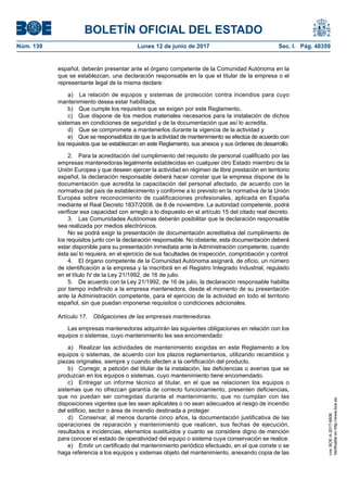 BOLETÍN OFICIAL DEL ESTADO
Núm. 139	 Lunes 12 de junio de 2017	 Sec. I. Pág. 48359
español, deberán presentar ante el órgano competente de la Comunidad Autónoma en la
que se establezcan, una declaración responsable en la que el titular de la empresa o el
representante legal de la misma declare:
a)  La relación de equipos y sistemas de protección contra incendios para cuyo
mantenimiento desea estar habilitada,
b)  Que cumple los requisitos que se exigen por este Reglamento,
c)  Que dispone de los medios materiales necesarios para la instalación de dichos
sistemas en condiciones de seguridad y de la documentación que así lo acredita,
d)  Que se compromete a mantenerlos durante la vigencia de la actividad y
e)  Que se responsabiliza de que la actividad de mantenimiento se efectúa de acuerdo con
los requisitos que se establezcan en este Reglamento, sus anexos y sus órdenes de desarrollo.
2.  Para la acreditación del cumplimiento del requisito de personal cualificado por las
empresas mantenedoras legalmente establecidas en cualquier otro Estado miembro de la
Unión Europea y que deseen ejercer la actividad en régimen de libre prestación en territorio
español, la declaración responsable deberá hacer constar que la empresa dispone de la
documentación que acredita la capacitación del personal afectado, de acuerdo con la
normativa del país de establecimiento y conforme a lo previsto en la normativa de la Unión
Europea sobre reconocimiento de cualificaciones profesionales, aplicada en España
mediante el Real Decreto 1837/2008, de 8 de noviembre. La autoridad competente, podrá
verificar esa capacidad con arreglo a lo dispuesto en el artículo 15 del citado real decreto.
3.  Las Comunidades Autónomas deberán posibilitar que la declaración responsable
sea realizada por medios electrónicos.
No se podrá exigir la presentación de documentación acreditativa del cumplimiento de
los requisitos junto con la declaración responsable. No obstante, esta documentación deberá
estar disponible para su presentación inmediata ante la Administración competente, cuando
ésta así lo requiera, en el ejercicio de sus facultades de inspección, comprobación y control.
4.  El órgano competente de la Comunidad Autónoma asignará, de oficio, un número
de identificación a la empresa y la inscribirá en el Registro Integrado Industrial, regulado
en el título IV de la Ley 21/1992, de 16 de julio.
5.  De acuerdo con la Ley 21/1992, de 16 de julio, la declaración responsable habilita
por tiempo indefinido a la empresa mantenedora, desde el momento de su presentación
ante la Administración competente, para el ejercicio de la actividad en todo el territorio
español, sin que puedan imponerse requisitos o condiciones adicionales.
Artículo 17.  Obligaciones de las empresas mantenedoras.
Las empresas mantenedoras adquirirán las siguientes obligaciones en relación con los
equipos o sistemas, cuyo mantenimiento les sea encomendado:
a)  Realizar las actividades de mantenimiento exigidas en este Reglamento a los
equipos o sistemas, de acuerdo con los plazos reglamentarios, utilizando recambios y
piezas originales, siempre y cuando afecten a la certificación del producto.
b)  Corregir, a petición del titular de la instalación, las deficiencias o averías que se
produzcan en los equipos o sistemas, cuyo mantenimiento tiene encomendado.
c)  Entregar un informe técnico al titular, en el que se relacionen los equipos o
sistemas que no ofrezcan garantía de correcto funcionamiento, presenten deficiencias,
que no puedan ser corregidas durante el mantenimiento, que no cumplan con las
disposiciones vigentes que les sean aplicables o no sean adecuados al riesgo de incendio
del edificio, sector o área de incendio destinada a proteger.
d)  Conservar, al menos durante cinco años, la documentación justificativa de las
operaciones de reparación y mantenimiento que realicen, sus fechas de ejecución,
resultados e incidencias, elementos sustituidos y cuanto se considere digno de mención
para conocer el estado de operatividad del equipo o sistema cuya conservación se realice.
e)  Emitir un certificado del mantenimiento periódico efectuado, en el que conste o se
haga referencia a los equipos y sistemas objeto del mantenimiento, anexando copia de las
cve:BOE-A-2017-6606
Verificableenhttp://www.boe.es
 