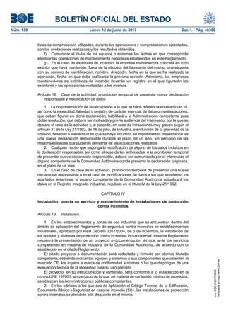 BOLETÍN OFICIAL DEL ESTADO
Núm. 139	 Lunes 12 de junio de 2017	 Sec. I. Pág. 48360
listas de comprobación utilizadas, durante las operaciones y comprobaciones ejecutadas,
con las anotaciones realizadas y los resultados obtenidos.
f)	 Comunicar al titular de los equipos o sistemas las fechas en que corresponde
efectuar las operaciones de mantenimiento periódicas establecidas en este Reglamento.
g)  En el caso de extintores de incendio, la empresa mantenedora colocará en todo
extintor que haya mantenido, fuera de la etiqueta del fabricante del mismo, una etiqueta
con su número de identificación, nombre, dirección, fecha en la que se ha realizado la
operación, fecha en que debe realizarse la próxima revisión. Asimismo, las empresas
mantenedoras de extintores de incendio llevarán un registro en el que figurarán los
extintores y las operaciones realizadas a los mismos.
Artículo 18.  Cese de la actividad, prohibición temporal de presentar nueva declaración
responsable y modificación de datos
1.  La no presentación de la declaración a la que se hace referencia en el artículo 16,
así como la inexactitud, falsedad u omisión, de carácter esencial, de datos o manifestaciones,
que deban figurar en dicha declaración, habilitará a la Administración competente para
dictar resolución, que deberá ser motivada y previa audiencia del interesado, por la que se
declare el cese de la actividad y, si procede, en caso de infracciones muy graves según el
artículo 31 de la Ley 21/1992, de 16 de julio, de Industria, o en función de la gravedad de la
omisión, falsedad o inexactitud en que se haya incurrido, se imposibilite la presentación de
una nueva declaración responsable durante el plazo de un año, sin perjuicio de las
responsabilidades que pudieran derivarse de las actuaciones realizadas.
2.  Cualquier hecho que suponga la modificación de alguno de los datos incluidos en
la declaración responsable, así como el cese de las actividades, o la prohibición temporal
de presentar nueva declaración responsable, deberá ser comunicado por el interesado al
órgano competente de la Comunidad Autónoma donde presentó la declaración originaria,
en el plazo de un mes.
3.  En el caso de cese de la actividad, prohibición temporal de presentar una nueva
declaración responsable o en el caso de modificaciones de datos a los que se refieren los
apartados anteriores, el órgano competente de la Comunidad Autónoma actualizará los
datos en el Registro Integrado Industrial, regulado en el título IV de la Ley 21/1992.
CAPÍTULO IV
Instalación, puesta en servicio y mantenimiento de instalaciones de protección
contra incendios
Artículo 19.  Instalación.
1.  En los establecimientos y zonas de uso industrial que se encuentran dentro del
ámbito de aplicación del Reglamento de seguridad contra incendios en establecimientos
industriales, aprobado por Real Decreto 2267/2004, de 3 de diciembre, la instalación de
los equipos y sistemas de protección contra incendios incluidos en el presente Reglamento
requerirá la presentación de un proyecto o documentación técnica, ante los servicios
competentes en materia de industria de la Comunidad Autónoma, de acuerdo con lo
establecido en el citado Reglamento.
El citado proyecto o documentación será redactado y firmado por técnico titulado
competente, debiendo indicar los equipos y sistemas o sus componentes que ostenten el
marcado CE, los sujetos a marca de conformidad a normas o los que dispongan de una
evaluación técnica de la idoneidad para su uso previsto.
El proyecto, en su estructuración y contenido, será conforme a lo establecido en la
norma UNE 157001, sin perjuicio de lo que, en materia de contenido mínimo de proyectos,
establezcan las Administraciones públicas competentes.
2.  En los edificios a los que sea de aplicación el Código Técnico de la Edificación,
Documento Básico «Seguridad en caso de incendio (SI)», las instalaciones de protección
contra incendios se atendrán a lo dispuesto en el mismo.
cve:BOE-A-2017-6606
Verificableenhttp://www.boe.es
 