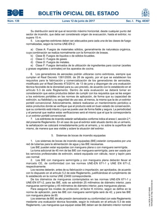 BOLETÍN OFICIAL DEL ESTADO
Núm. 139	 Lunes 12 de junio de 2017	 Sec. I. Pág. 48367
Su distribución será tal que el recorrido máximo horizontal, desde cualquier punto del
sector de incendio, que deba ser considerado origen de evacuación, hasta el extintor, no
supere 15 m.
5.  Los agentes extintores deben ser adecuados para cada una de las clases de fuego
normalizadas, según la norma UNE-EN 2:
a)  Clase A: Fuegos de materiales sólidos, generalmente de naturaleza orgánica,
cuya combinación se realiza normalmente con la formación de brasas.
b)  Clase B: Fuegos de líquidos o de sólidos licuables.
c)	 Clase C: Fuegos de gases.
d)  Clase D: Fuegos de metales.
e)  Clase F: Fuegos derivados de la utilización de ingredientes para cocinar (aceites
y grasas vegetales o animales) en los aparatos de cocina.
6.  Los generadores de aerosoles podrán utilizarse como extintores, siempre que
cumplan el Real Decreto 1381/2009, de 28 de agosto, por el que se establecen los
requisitos para la fabricación y comercialización de los generadores de aerosoles,
modificado por el Real Decreto 473/2014, de 13 de junio y dispongan de una evaluación
técnica favorable de la idoneidad para su uso previsto, de acuerdo con lo establecido en el
artículo 5.3 de este Reglamento. Dentro de esta evaluación se deberá tomar en
consideración que estos productos deben de cumplir con los requisitos que se les exigen
a los extintores portátiles en las normas de aplicación, de forma que su capacidad de
extinción, su fiabilidad y su seguridad de uso sea, al menos, la misma que la de un extintor
portátil convencional. Adicionalmente, deberá realizarse un mantenimiento periódico a
estos productos donde se verifique que el producto está en buen estado de conservación,
que su contenido está intacto y que se puede usar de forma fiable y segura. La periodicidad
y el personal que realice estas verificaciones será el mismo que el que le correspondería
a un extintor portátil convencional.
7.  Los extintores de incendio estarán señalizados conforme indica el anexo I, sección 2.ª,
del presente Reglamento. En el caso de que el extintor esté situado dentro de un armario,
la señalización se colocará inmediatamente junto al armario, y no sobre la superficie del
mismo, de manera que sea visible y aclare la situación del extintor.
5.  Sistemas de bocas de incendio equipadas
1.  Los sistemas de bocas de incendio equipadas (BIE) estarán compuestos por una
red de tuberías para la alimentación de agua y las BIE necesarias.
Las BIE pueden estar equipadas con manguera plana o con manguera semirrígida.
La toma adicional de 45 mm de las BIE con manguera semirrígida, para ser usada por
los servicios profesionales de extinción, estará equipada con válvula, racor y tapón para
uso normal.
2.  Las BIE con manguera semirrígida y con manguera plana deberán llevar el
marcado CE, de conformidad con las normas UNE-EN 671-1 y UNE EN 671-2,
respectivamente.
Los racores deberán, antes de su fabricación o importación, ser aprobados, de acuerdo
con lo dispuesto en el artículo 5.2 de este Reglamento, justificándose el cumplimiento de
lo establecido en la norma UNE 23400 correspondiente.
De los diámetros de mangueras contemplados en las normas UNE-EN 671-1 y
UNE-EN 671-2, para las BIE, solo se admitirán 25 milímetros de diámetro interior, para
mangueras semirrígidas y 45 milímetros de diámetro interior, para mangueras planas.
Para asegurar los niveles de protección, el factor K mínimo, según se define en la
norma de aplicación, para las BIE con manguera semirrígida será de 42, y para las BIE
con manguera plana de 85.
Los sistemas de BIE de alta presión demostrarán su conformidad con este Reglamento
mediante una evaluación técnica favorable, según lo indicado en el artículo 5.3 de este
Reglamento. Las mangueras que equipan estas BIE deben ser de diámetro interior nominal
cve:BOE-A-2017-6606
Verificableenhttp://www.boe.es
 