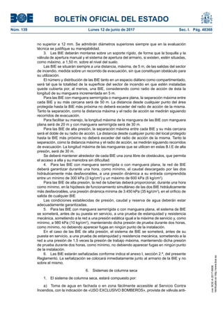 BOLETÍN OFICIAL DEL ESTADO
Núm. 139	 Lunes 12 de junio de 2017	 Sec. I. Pág. 48368
no superior a 12 mm. Se admitirán diámetros superiores siempre que en la evaluación
técnica se justifique su manejabilidad.
3.  Las BIE deberán montarse sobre un soporte rígido, de forma que la boquilla y la
válvula de apertura manual y el sistema de apertura del armario, si existen, estén situadas,
como máximo, a 1,50 m. sobre el nivel del suelo.
Las BIE se situarán siempre a una distancia, máxima, de 5 m, de las salidas del sector
de incendio, medida sobre un recorrido de evacuación, sin que constituyan obstáculo para
su utilización.
El número y distribución de las BIE tanto en un espacio diáfano como compartimentado,
será tal que la totalidad de la superficie del sector de incendio en que estén instaladas
quede cubierta por, al menos, una BIE, considerando como radio de acción de ésta la
longitud de su manguera incrementada en 5 m.
Para las BIE con manguera semirrígida o manguera plana, la separación máxima entre
cada BIE y su más cercana será de 50 m. La distancia desde cualquier punto del área
protegida hasta la BIE más próxima no deberá exceder del radio de acción de la misma.
Tanto la separación, como la distancia máxima y el radio de acción se medirán siguiendo
recorridos de evacuación.
Para facilitar su manejo, la longitud máxima de la manguera de las BIE con manguera
plana será de 20 m y con manguera semirrígida será de 30 m.
Para las BIE de alta presión, la separación máxima entre cada BIE y su más cercana
será el doble de su radio de acción. La distancia desde cualquier punto del local protegido
hasta la BIE más próxima no deberá exceder del radio de acción de la misma. Tanto la
separación, como la distancia máxima y el radio de acción, se medirán siguiendo recorridos
de evacuación. La longitud máxima de las mangueras que se utilicen en estas B.I.E de alta
presión, será de 30 m.
Se deberá mantener alrededor de cada BIE una zona libre de obstáculos, que permita
el acceso a ella y su maniobra sin dificultad.
4.  Para las BIE con manguera semirrígida o con manguera plana, la red de BIE
deberá garantizar durante una hora, como mínimo, el caudal descargado por las dos
hidráulicamente más desfavorables, a una presión dinámica a su entrada comprendida
entre un mínimo de 300 kPa (3 kg/cm2
) y un máximo de 600 kPa (6 kg/cm2
).
Para las BIE de alta presión, la red de tuberías deberá proporcionar, durante una hora
como mínimo, en la hipótesis de funcionamiento simultáneo de las dos BIE hidráulicamente
más desfavorables, una presión dinámica mínima de 3.450 kPa (35 kg/cm2
), en el orificio de
salida de cualquier BIE
Las condiciones establecidas de presión, caudal y reserva de agua deberán estar
adecuadamente garantizadas.
5.  Para las BIE con manguera semirrígida o con manguera plana, el sistema de BIE
se someterá, antes de su puesta en servicio, a una prueba de estanquidad y resistencia
mecánica, sometiendo a la red a una presión estática igual a la máxima de servicio y, como
mínimo, a 980 kPa (10 kg/cm2
), manteniendo dicha presión de prueba durante dos horas,
como mínimo, no debiendo aparecer fugas en ningún punto de la instalación.
En el caso de las BIE de alta presión, el sistema de BIE se someterá, antes de su
puesta en servicio, a una prueba de estanquidad y resistencia mecánica, sometiendo a la
red a una presión de 1,5 veces la presión de trabajo máxima, manteniendo dicha presión
de prueba durante dos horas, como mínimo, no debiendo aparecer fugas en ningún punto
de la instalación.
6.  Las BIE estarán señalizadas conforme indica el anexo I, sección 2.ª, del presente
Reglamento. La señalización se colocará inmediatamente junto al armario de la BIE y no
sobre el mismo.
6.  Sistemas de columna seca
1.  El sistema de columna seca, estará compuesto por:
a)  Toma de agua en fachada o en zona fácilmente accesible al Servicio Contra
Incendios, con la indicación de «USO EXCLUSIVO BOMBEROS», provista de válvula anti-
cve:BOE-A-2017-6606
Verificableenhttp://www.boe.es
 