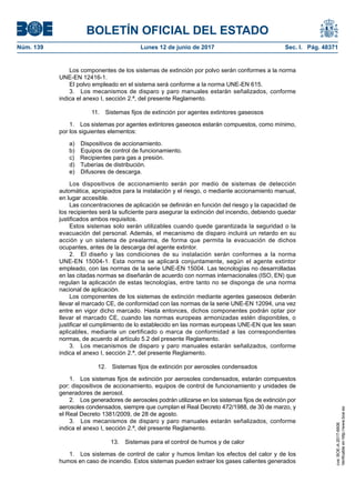 BOLETÍN OFICIAL DEL ESTADO
Núm. 139	 Lunes 12 de junio de 2017	 Sec. I. Pág. 48371
Los componentes de los sistemas de extinción por polvo serán conformes a la norma
UNE-EN 12416-1.
El polvo empleado en el sistema será conforme a la norma UNE-EN 615.
3.  Los mecanismos de disparo y paro manuales estarán señalizados, conforme
indica el anexo I, sección 2.ª, del presente Reglamento.
11.  Sistemas fijos de extinción por agentes extintores gaseosos
1.  Los sistemas por agentes extintores gaseosos estarán compuestos, como mínimo,
por los siguientes elementos:
a)  Dispositivos de accionamiento.
b)  Equipos de control de funcionamiento.
c)  Recipientes para gas a presión.
d)  Tuberías de distribución.
e)  Difusores de descarga.
Los dispositivos de accionamiento serán por medio de sistemas de detección
automática, apropiados para la instalación y el riesgo, o mediante accionamiento manual,
en lugar accesible.
Las concentraciones de aplicación se definirán en función del riesgo y la capacidad de
los recipientes será la suficiente para asegurar la extinción del incendio, debiendo quedar
justificados ambos requisitos.
Estos sistemas solo serán utilizables cuando quede garantizada la seguridad o la
evacuación del personal. Además, el mecanismo de disparo incluirá un retardo en su
acción y un sistema de prealarma, de forma que permita la evacuación de dichos
ocupantes, antes de la descarga del agente extintor.
2.  El diseño y las condiciones de su instalación serán conformes a la norma
UNE-EN 15004-1. Esta norma se aplicará conjuntamente, según el agente extintor
empleado, con las normas de la serie UNE-EN 15004. Las tecnologías no desarrolladas
en las citadas normas se diseñarán de acuerdo con normas internacionales (ISO, EN) que
regulan la aplicación de estas tecnologías, entre tanto no se disponga de una norma
nacional de aplicación.
Los componentes de los sistemas de extinción mediante agentes gaseosos deberán
llevar el marcado CE, de conformidad con las normas de la serie UNE-EN 12094, una vez
entre en vigor dicho marcado. Hasta entonces, dichos componentes podrán optar por
llevar el marcado CE, cuando las normas europeas armonizadas estén disponibles, o
justificar el cumplimiento de lo establecido en las normas europeas UNE-EN que les sean
aplicables, mediante un certificado o marca de conformidad a las correspondientes
normas, de acuerdo al artículo 5.2 del presente Reglamento.
3.  Los mecanismos de disparo y paro manuales estarán señalizados, conforme
indica el anexo I, sección 2.ª, del presente Reglamento.
12.  Sistemas fijos de extinción por aerosoles condensados
1.  Los sistemas fijos de extinción por aerosoles condensados, estarán compuestos
por: dispositivos de accionamiento, equipos de control de funcionamiento y unidades de
generadores de aerosol.
2.  Los generadores de aerosoles podrán utilizarse en los sistemas fijos de extinción por
aerosoles condensados, siempre que cumplan el Real Decreto 472/1988, de 30 de marzo, y
el Real Decreto 1381/2009, de 28 de agosto.
3.  Los mecanismos de disparo y paro manuales estarán señalizados, conforme
indica el anexo I, sección 2.ª, del presente Reglamento.
13.  Sistemas para el control de humos y de calor
1.  Los sistemas de control de calor y humos limitan los efectos del calor y de los
humos en caso de incendio. Estos sistemas pueden extraer los gases calientes generados
cve:BOE-A-2017-6606
Verificableenhttp://www.boe.es
 