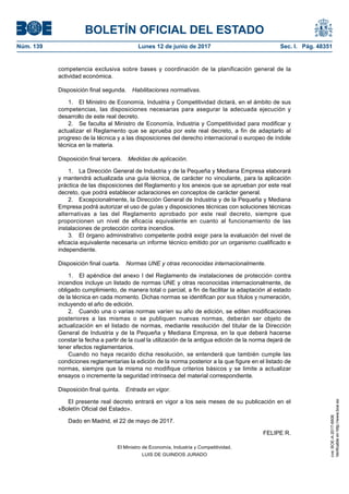 BOLETÍN OFICIAL DEL ESTADO
Núm. 139	 Lunes 12 de junio de 2017	 Sec. I. Pág. 48351
competencia exclusiva sobre bases y coordinación de la planificación general de la
actividad económica.
Disposición final segunda.  Habilitaciones normativas.
1.  El Ministro de Economía, Industria y Competitividad dictará, en el ámbito de sus
competencias, las disposiciones necesarias para asegurar la adecuada ejecución y
desarrollo de este real decreto.
2.  Se faculta al Ministro de Economía, Industria y Competitividad para modificar y
actualizar el Reglamento que se aprueba por este real decreto, a fin de adaptarlo al
progreso de la técnica y a las disposiciones del derecho internacional o europeo de índole
técnica en la materia.
Disposición final tercera.  Medidas de aplicación.
1.  La Dirección General de Industria y de la Pequeña y Mediana Empresa elaborará
y mantendrá actualizada una guía técnica, de carácter no vinculante, para la aplicación
práctica de las disposiciones del Reglamento y los anexos que se aprueban por este real
decreto, que podrá establecer aclaraciones en conceptos de carácter general.
2.  Excepcionalmente, la Dirección General de Industria y de la Pequeña y Mediana
Empresa podrá autorizar el uso de guías y disposiciones técnicas con soluciones técnicas
alternativas a las del Reglamento aprobado por este real decreto, siempre que
proporcionen un nivel de eficacia equivalente en cuanto al funcionamiento de las
instalaciones de protección contra incendios.
3.  El órgano administrativo competente podrá exigir para la evaluación del nivel de
eficacia equivalente necesaria un informe técnico emitido por un organismo cualificado e
independiente.
Disposición final cuarta.  Normas UNE y otras reconocidas internacionalmente.
1.  El apéndice del anexo I del Reglamento de instalaciones de protección contra
incendios incluye un listado de normas UNE y otras reconocidas internacionalmente, de
obligado cumplimiento, de manera total o parcial, a fin de facilitar la adaptación al estado
de la técnica en cada momento. Dichas normas se identifican por sus títulos y numeración,
incluyendo el año de edición.
2.  Cuando una o varias normas varíen su año de edición, se editen modificaciones
posteriores a las mismas o se publiquen nuevas normas, deberán ser objeto de
actualización en el listado de normas, mediante resolución del titular de la Dirección
General de Industria y de la Pequeña y Mediana Empresa, en la que deberá hacerse
constar la fecha a partir de la cual la utilización de la antigua edición de la norma dejará de
tener efectos reglamentarios.
Cuando no haya recaído dicha resolución, se entenderá que también cumple las
condiciones reglamentarias la edición de la norma posterior a la que figure en el listado de
normas, siempre que la misma no modifique criterios básicos y se limite a actualizar
ensayos o incremente la seguridad intrínseca del material correspondiente.
Disposición final quinta.  Entrada en vigor.
El presente real decreto entrará en vigor a los seis meses de su publicación en el
«Boletín Oficial del Estado».
Dado en Madrid, el 22 de mayo de 2017.
FELIPE R.
El Ministro de Economía, Industria y Competitividad,
LUIS DE GUINDOS JURADO
cve:BOE-A-2017-6606
Verificableenhttp://www.boe.es
 