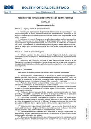 BOLETÍN OFICIAL DEL ESTADO
Núm. 139	 Lunes 12 de junio de 2017	 Sec. I. Pág. 48352
REGLAMENTO DE INSTALACIONES DE PROTECCIÓN CONTRA INCENDIOS
CAPÍTULO I
Disposiciones generales
Artículo 1.  Objeto y ámbito de aplicación material.
1.  Constituye el objeto de este Reglamento la determinación de las condiciones y los
requisitos exigibles al diseño, instalación/aplicación, mantenimiento e inspección de los
equipos, sistemas y componentes que conforman las instalaciones de protección activa
contra incendios.
2.  Asimismo, el presente Reglamento se aplicará con carácter supletorio en aquellos
aspectos relacionados con las instalaciones de protección activa contra incendios no
regulados en las legislaciones específicas, con la excepción de los túneles de carreteras
del Estado, cuya regulación en materia de seguridad se regirá por el Real Decreto 635/2006,
de 26 de mayo, sobre requisitos mínimos de seguridad en los túneles de carreteras del
Estado.
Artículo 2.  Ámbito de aplicación subjetivo.
1.  Estarán sujetos a las disposiciones de este Reglamento tanto las empresas
instaladoras como las empresas mantenedoras de instalaciones de protección contra
incendios.
2.  Asimismo, las exigencias técnicas de este Reglamento se aplicarán a los
fabricantes, importadores, distribuidores u organismos que intervengan en la certificación
o evaluación técnica de los productos, y a todos aquellos que pudieran verse afectados por
esta regulación.
Artículo 3.  Definiciones.
A los efectos de este Reglamento, se atenderá a las siguientes definiciones:
a)  Protección activa contra incendios: es el conjunto de medios, equipos y sistemas,
ya sean manuales o automáticos, cuyas funciones específicas son la detección, control y/o
extinción de un incendio, facilitando la evacuación de los ocupantes e impidiendo que el
incendio se propague, minimizando así las pérdidas personales y materiales.
b)  Productos de protección contra incendios: equipos, sistemas y componentes que
integran las instalaciones de protección activa contra incendios.
c)  Marcado CE: marcado por el que el fabricante indica que el producto es conforme
a todos los requisitos aplicables establecidos en la legislación comunitaria y armonización
que prevé su colocación.
d)  Evaluación técnica: valoración de los requisitos básicos relacionados con el uso
previsto y evaluación y seguimiento del control de producción en fábrica de productos
(equipos, sistemas o sus componentes) de protección contra incendios.
e)  Organismos habilitados para la evaluación técnica: aquellos que desempeñan
actividades de evaluación de los requisitos básicos del producto relacionados con el uso
previsto, de evaluación del control en fábrica y de seguimiento anual del control de
producción en fábrica. Dichos organismos deberán cumplir los siguientes criterios:
1.º  Actuarán con imparcialidad, objetividad y transparencia, disponiendo de la
organización adecuada y de personal técnico competente para la evaluación técnica de
equipos, sistemas o sus componentes de protección contra incendios.
2.º  Tendrán experiencia contrastada en la realización de ensayos, inspecciones y/o
evaluaciones, avalada por la adecuada implantación de sistemas de gestión de la calidad
aplicados a las actividades que realicen.
3.º  Dispondrán de procedimientos específicos, expresamente validados por la
Comunidad Autónoma donde la entidad presente la declaración responsable, que recojan
cve:BOE-A-2017-6606
Verificableenhttp://www.boe.es
 