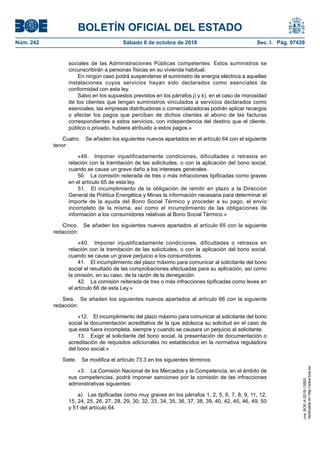 BOLETÍN OFICIAL DEL ESTADO
Núm. 242	 Sábado 6 de octubre de 2018	 Sec. I. Pág. 97439
sociales de las Administraciones Públicas competentes. Estos suministros se
circunscribirán a personas físicas en su vivienda habitual.
En ningún caso podrá suspenderse el suministro de energía eléctrica a aquellas
instalaciones cuyos servicios hayan sido declarados como esenciales de
conformidad con esta ley.
Salvo en los supuestos previstos en los párrafos j) y k), en el caso de morosidad
de los clientes que tengan suministros vinculados a servicios declarados como
esenciales, las empresas distribuidoras o comercializadoras podrán aplicar recargos
o afectar los pagos que perciban de dichos clientes al abono de las facturas
correspondientes a estos servicios, con independencia del destino que el cliente,
público o privado, hubiera atribuido a estos pagos.»
Cuatro.  Se añaden los siguientes nuevos apartados en el artículo 64 con el siguiente
tenor:
«49.  Imponer injustificadamente condiciones, dificultades o retrasos en
relación con la tramitación de las solicitudes, o con la aplicación del bono social,
cuando se cause un grave daño a los intereses generales.
50.  La comisión reiterada de tres o más infracciones tipificadas como graves
en el artículo 65 de esta ley.
51.  El incumplimiento de la obligación de remitir en plazo a la Dirección
General de Política Energética y Minas la información necesaria para determinar el
importe de la ayuda del Bono Social Térmico y proceder a su pago, el envío
incompleto de la misma, así como el incumplimiento de las obligaciones de
información a los consumidores relativas al Bono Social Térmico.»
Cinco.  Se añaden los siguientes nuevos apartados al artículo 65 con la siguiente
redacción:
«40.  Imponer injustificadamente condiciones, dificultades o retrasos en
relación con la tramitación de las solicitudes, o con la aplicación del bono social,
cuando se cause un grave perjuicio a los consumidores.
41.  El incumplimiento del plazo máximo para comunicar al solicitante del bono
social el resultado de las comprobaciones efectuadas para su aplicación, así como
la omisión, en su caso, de la razón de la denegación.
42.  La comisión reiterada de tres o más infracciones tipificadas como leves en
el artículo 66 de esta Ley.»
Seis.  Se añaden los siguientes nuevos apartados al artículo 66 con la siguiente
redacción:
«12.  El incumplimiento del plazo máximo para comunicar al solicitante del bono
social la documentación acreditativa de la que adolezca su solicitud en el caso de
que esta fuera incompleta, siempre y cuando se causara un perjuicio al solicitante.
13.  Exigir al solicitante del bono social, la presentación de documentación o
acreditación de requisitos adicionales no establecidos en la normativa reguladora
del bono social.»
Siete.  Se modifica el artículo 73.3 en los siguientes términos:
«3.  La Comisión Nacional de los Mercados y la Competencia, en el ámbito de
sus competencias, podrá imponer sanciones por la comisión de las infracciones
administrativas siguientes:
a)  Las tipificadas como muy graves en los párrafos 1, 2, 5, 6, 7, 8, 9, 11, 12,
15, 24, 25, 26, 27, 28, 29, 30, 32, 33, 34, 35, 36, 37, 38, 39, 40, 42, 45, 46, 49, 50
y 51 del artículo 64.
cve:BOE-A-2018-13593
Verificableenhttp://www.boe.es
 
