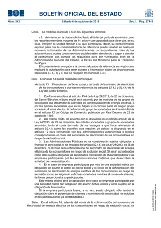 BOLETÍN OFICIAL DEL ESTADO
Núm. 242	 Sábado 6 de octubre de 2018	 Sec. I. Pág. 97441
Cinco.  Se modifica el artículo 7.5 en los siguientes términos:
«5.  Asimismo, en la citada solicitud tanto el titular del punto de suministro como
los restantes miembros mayores de 14 años y con capacidad para obrar que, en su
caso, integren la unidad familiar a la que pertenezca, darán su consentimiento
expreso para que la comercializadora de referencia pueda recabar en cualquier
momento información de las Administraciones correspondientes, bien de las
autonómicas o locales cuyos servicios sociales estén atendiendo o vayan a atender
al consumidor que cumpla los requisitos para ser vulnerable, bien de la
Administración General del Estado, a través del Ministerio para la Transición
Ecológica.
El consentimiento otorgado a la comercializadora de referencia en ningún caso
implicará la autorización para tener acceso a información sobre las circunstancias
especiales a), b), c) y d) que se recogen en el artículo 3.3.»
Seis.  El artículo 13 queda redactado como sigue:
«Artículo 13.  Financiación del bono social y del coste del suministro de electricidad
de los consumidores a que hacen referencia los artículos 52.4.j) y 52.4.k) de la
Ley del Sector Eléctrico.
1.  Conforme establece el artículo 45.4 de la Ley 24/2013, de 26 de diciembre,
del Sector Eléctrico, el bono social será asumido por las matrices de los grupos de
sociedades que desarrollen la actividad de comercialización de energía eléctrica, o
por las propias sociedades que así lo hagan si no forman parte de ningún grupo
societario. A estos efectos, la definición de grupo de sociedades será la establecida
en el artículo 42 del Código de Comercio, publicado por Real Decreto de 22 de
agosto de 1885.
2.  Del mismo modo, de acuerdo con lo dispuesto en el referido artículo de la
Ley 24/2013, de 26 de diciembre, las citadas sociedades o grupos de sociedades
asumirán, tanto el coste derivado de los impagos a que hace referencia el
artículo 52.4.k como las cuantías que resulten de aplicar lo dispuesto en el
artículo 12 para cofinanciar con las administraciones autonómicas o locales
correspondientes el coste del suministro de electricidad de los consumidores en
riesgo de exclusión social.
3.  Las Administraciones Públicas no se considerarán sujetos obligados a
financiar el bono social, ni los impagos del artículo 52.4.k) de la Ley 24/2013, de 26 de
diciembre, ni el coste de la cofinanciación del suministro de electricidad de energía
eléctrica de los consumidores en riesgo de exclusión social. Sí serán considerados
como tales sujetos obligados las sociedades mercantiles de titularidad pública y las
empresas participadas por las Administraciones Públicas que desarrollen la
actividad de comercialización.
4.  En el caso de empresas participadas por más de una sociedad matriz con
obligación de asumir el coste del bono social y el coste de la cofinanciación del
suministro de electricidad de energía eléctrica de los consumidores en riesgo de
exclusión social, se asignarán a dichas sociedades matrices el número de clientes,
de forma proporcional a su participación.
Este mismo criterio será de aplicación en el caso de empresas participadas por
una sociedad matriz con obligación de asumir dichos costes y otros sujetos sin la
obligación de financiarlos.
Si la empresa participada fuese, a su vez, sujeto obligado sólo tendrá la
obligación sobre el porcentaje de clientes o suministro de electricidad no incluidos
en las participaciones ya contabilizadas.»
Siete.  En el artículo 14, además del coste de la cofinanciación del suministro de
electricidad de energía eléctrica de los consumidores en riesgo de exclusión social, se
cve:BOE-A-2018-13593
Verificableenhttp://www.boe.es
 