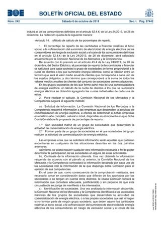 BOLETÍN OFICIAL DEL ESTADO
Núm. 242	 Sábado 6 de octubre de 2018	 Sec. I. Pág. 97442
incluirá el de los consumidores definidos en el artículo 52.4.k) de la Ley 24/2013, de 26 de
diciembre. La redacción queda de la siguiente manera:
«Artículo 14.  Método de cálculo de los porcentajes de reparto.
1.  El porcentaje de reparto de las cantidades a financiar relativas al bono
social, a la cofinanciación del suministro de electricidad de energía eléctrica de los
consumidores en riesgo de exclusión social y el coste de los consumidores definidos
en el artículo 52.4.k) de la Ley 24/2013, de 26 de diciembre, será calculado
anualmente por la Comisión Nacional de los Mercados y la Competencia.
De acuerdo con lo previsto en el artículo 45.4 de la Ley 24/2013, de 26 de
diciembre, del Sector Eléctrico, el porcentaje de reparto de las cantidades a financiar
se calculará para cada sociedad o grupo de sociedades de forma proporcional a la
cuota de clientes a los que suministre energía eléctrica, como la relación entre un
término que será el valor medio anual de clientes que corresponda a cada uno de
los sujetos obligados, y otro término que corresponderá a la suma de todos los
valores medios anuales de clientes del conjunto de sociedades comercializadoras.
En los grupos societarios de los que forme parte más de una comercializadora
de energía eléctrica, el cálculo de la cuota de clientes a los que se suministra
energía eléctrica se obtendrá agregando las cuotas individuales de cada una de
estas.
2.  Para realizar el cálculo, la Comisión Nacional de los Mercados y la
Competencia seguirá el siguiente método:
a)  Solicitud de información. La Comisión Nacional de los Mercados y la
Competencia requerirá información a las empresas que desarrollen la actividad de
comercialización de energía eléctrica, a efectos de determinar si dichas empresas
en el último año completo, natural o móvil, disponible en el momento en que dicha
Comisión elabore la propuesta de porcentajes de reparto:
1.º  Son sociedad matriz de un grupo de sociedades que desarrollen la
actividad de comercialización de energía eléctrica.
2.º  Forman parte de un grupo de sociedades en el que sociedades del grupo
realicen la actividad de comercialización de energía eléctrica.
Las empresas a las que se solicitará información serán aquellas que pudieran
encontrarse en cualquiera de las situaciones descritas en los dos párrafos
anteriores.
Asimismo, se podrá requerir cualquier otra información necesaria a fin de poder
determinar la participación de las sociedades en alguna de estas actividades.
b)  Contraste de la información obtenida. Una vez obtenida la información
requerida de acuerdo con el párrafo a) anterior, la Comisión Nacional de los
Mercados y la Competencia contrastará la información declarada por cada una de
las sociedades con la información de la que disponga dicha Comisión para el
ejercicio de sus competencias.
En el caso de que, como consecuencia de la comprobación realizada, sea
necesario tomar en consideración datos que difieran de los aportados por las
sociedades o se tengan en cuenta otros distintos, la citada Comisión tomará la
información que considere adecuada, justificándolo y sin perjuicio de que esta
circunstancia se ponga de manifiesto a los interesados.
c)  Identificación de sociedades. Una vez analizada la información disponible,
la Comisión Nacional de los Mercados y la Competencia identificará a las sociedades
matrices de los grupos de sociedades que desarrollen la actividad de
comercialización de energía eléctrica, o a las propias sociedades que así lo hagan
si no forman parte de ningún grupo societario, que deben asumir las cantidades
relativas al bono social, a la cofinanciación del suministro de electricidad de energía
eléctrica de los consumidores en riesgo de exclusión social y el coste de los
cve:BOE-A-2018-13593
Verificableenhttp://www.boe.es
 