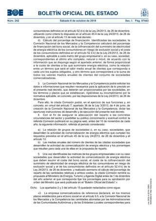 BOLETÍN OFICIAL DEL ESTADO
Núm. 242	 Sábado 6 de octubre de 2018	 Sec. I. Pág. 97443
consumidores definidos en el artículo 52.4.k) de la Ley 24/2013, de 26 de diciembre,
utilizando como criterio lo dispuesto en el artículo 45.4 de la Ley 24/2013, de 26 de
diciembre, y en el artículo 13 de este real decreto.
d)  Cálculo del porcentaje de financiación. Identificadas las sociedades, la
Comisión Nacional de los Mercados y la Competencia calculará del porcentaje
de financiación del bono social, de la cofinanciación del suministro de electricidad
de energía eléctrica de los consumidores en riesgo de exclusión social y el coste
de los consumidores definidos en el artículo 52.4.k) de la Ley 24/2013, de 26 de
diciembre, aplicable a cada matriz del grupo empresarial o, en su caso, sociedad,
correspondientes al último año completo, natural o móvil, de acuerdo con la
información que se disponga según el apartado anterior, de forma proporcional
a la cuota de clientes a los que suministre energía eléctrica, como la relación
entre un término que será el valor medio anual de clientes que corresponda a
cada uno los sujetos obligados, y otro término que corresponderá a la suma de
todos los valores medios anuales de clientes del conjunto de sociedades
comercializadoras.
3.  La Comisión Nacional de los Mercados y la Competencia podrá solicitar los
datos e informaciones que resulten necesarios para la aplicación de lo previsto en
el presente real decreto, que deberán ser proporcionados por las sociedades, en
los términos y plazos que se establezcan, rigiéndose su incumplimiento por la
normativa aplicable, en concreto, por las disposiciones de la Ley 24/2013, de 26 de
diciembre.
Para ello, la citada Comisión podrá, en el ejercicio de sus funciones y, en
concreto, en virtud del artículo 7, apartado 36 de la Ley 3/2013, de 4 de junio, de
creación de la Comisión Nacional de los Mercados y la Competencia, dictar las
oportunas instrucciones de desarrollo y de ejecución del presente real decreto.
4.  Con el fin de asegurar la adecuación del reparto a las concretas
circunstancias del sector y posibilitar su público conocimiento y eventual control, la
referida Comisión publicará en su página web, antes del 10 de noviembre de cada
año, la siguiente información, referida al periodo considerado:
a)  La relación de grupos de sociedades o, en su caso, sociedades, que
desarrollen la actividad de comercialización de energía eléctrica que cumplan los
requisitos previstos en el artículo 45 de la Ley 24/2013, de 26 de diciembre y el
artículo 13.
b)  Las medias anuales del número de clientes de las citadas sociedades que
desarrollen la actividad de comercialización de energía eléctrica y los porcentajes
que resultan para cada una de ellas en la propuesta de reparto.
5.  Una vez identificadas las matrices de los grupos empresariales o en su caso
sociedades que desarrollen la actividad de comercialización de energía eléctrica
que deben asumir el coste del bono social, el coste de la cofinanciación del
suministro de electricidad de energía eléctrica de los consumidores en riesgo de
exclusión social y el de los consumidores definidos en el artículo 52.4.k) de la
Ley 24/2013, de 26 de diciembre, y realizado asimismo el cálculo del porcentaje de
reparto de las cantidades relativas a ambos costes, la citada Comisión remitirá su
propuesta al Ministerio de Energía, Turismo y Agenda Digital antes de 1 de diciembre
del año anterior al que corresponda fijar los porcentajes para su aprobación por
orden del Ministro que será publicada en el “Boletín Oficial del Estado”.»
Ocho.  Los apartados 2 y 3 del artículo 15 quedarán redactados como sigue:
«2.  La empresa comercializadora de referencia declarará, en los mismos
plazos establecidos para el bono social en el artículo 9.5, a la Comisión Nacional de
los Mercados y la Competencia las cantidades abonadas por las Administraciones
de las Comunidades Autónomas y de las Entidades Locales correspondientes para
cve:BOE-A-2018-13593
Verificableenhttp://www.boe.es
 