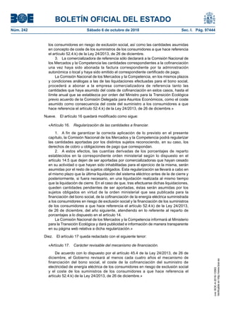 BOLETÍN OFICIAL DEL ESTADO
Núm. 242	 Sábado 6 de octubre de 2018	 Sec. I. Pág. 97444
los consumidores en riesgo de exclusión social, así como las cantidades asumidas
en concepto de coste de los suministros de los consumidores a que hace referencia
el artículo 52.4.k) de la Ley 24/2013, de 26 de diciembre.
3.  La comercializadora de referencia sólo declarará a la Comisión Nacional de
los Mercados y la Competencia las cantidades correspondientes a la cofinanciación
una vez haya sido abonada la factura correspondiente por la administración
autonómica o local y haya sido emitido el correspondiente certificado de pago.
La Comisión Nacional de los Mercados y la Competencia, en los mismos plazos
y condiciones análogas a las de las liquidaciones efectuadas para el bono social,
procederá a abonar a la empresa comercializadora de referencia tanto las
cantidades que haya asumido del coste de cofinanciación en estos casos, hasta el
límite anual que se establezca por orden del Ministro para la Transición Ecológica
previo acuerdo de la Comisión Delegada para Asuntos Económicos, como el coste
asumido como consecuencia del coste del suministro a los consumidores a que
hace referencia el artículo 52.4.k) de la Ley 24/2013, de 26 de diciembre.»
Nueve.  El artículo 16 quedará modificado como sigue:
«Artículo 16.  Regularización de las cantidades a financiar.
1.  A fin de garantizar la correcta aplicación de lo previsto en el presente
capítulo, la Comisión Nacional de los Mercados y la Competencia podrá regularizar
las cantidades aportadas por los distintos sujetos reconociendo, en su caso, los
derechos de cobro u obligaciones de pago que correspondan.
2.  A estos efectos, las cuantías derivadas de los porcentajes de reparto
establecidos en la correspondiente orden ministerial según lo dispuesto en el
artículo 14.5 que dejen de ser aportadas por comercializadoras que hayan cesado
en su actividad o que hayan sido inhabilitadas para el ejercicio de la misma, serán
asumidas por el resto de sujetos obligados. Esta regularización se llevará a cabo en
el mismo plazo que la última liquidación del sistema eléctrico antes de la de cierre y
posteriormente, si fuera necesario, en una liquidación realizada al mismo tiempo
que la liquidación de cierre. En el caso de que, tras efectuarse dichas liquidaciones,
queden cantidades pendientes de ser aportadas, éstas serán asumidas por los
sujetos obligados en virtud de la orden ministerial que sea publicada para la
financiación del bono social, de la cofinanciación de la energía eléctrica suministrada
a los consumidores en riesgo de exclusión social y la financiación de los suministros
de los consumidores a que hace referencia el artículo 52.4.k) de la Ley 24/2013,
de 26 de diciembre, del año siguiente, atendiendo en lo referente al reparto de
porcentajes a lo dispuesto en el artículo 14.
La Comisión Nacional de los Mercados y la Competencia informará al Ministerio
para la Transición Ecológica y dará publicidad e información de manera transparente
en su página web relativa a dicha regularización.»
Diez.  El artículo 17 queda redactado con el siguiente tenor:
«Artículo 17.  Carácter revisable del mecanismo de financiación.
De acuerdo con lo dispuesto por el artículo 45.4 de la Ley 24/2013, de 26 de
diciembre, el Gobierno revisará al menos cada cuatro años el mecanismo de
financiación del bono social, el coste de la cofinanciación del suministro de
electricidad de energía eléctrica de los consumidores en riesgo de exclusión social
y el coste de los suministros de los consumidores a que hace referencia el
artículo 52.4.k) de la Ley 24/2013, de 26 de diciembre.»
cve:BOE-A-2018-13593
Verificableenhttp://www.boe.es
 