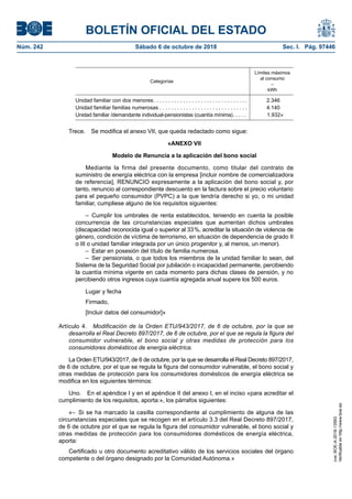 BOLETÍN OFICIAL DEL ESTADO
Núm. 242	 Sábado 6 de octubre de 2018	 Sec. I. Pág. 97446
Categorías
Límites máximos
al consumo
–
kWh
Unidad familiar con dos menores . . . . . . . . . . . . . . . . . . . . . . . . . . . . . . .  2.346
Unidad familiar familias numerosas . . . . . . . . . . . . . . . . . . . . . . . . . . . . . . 4.140
Unidad familiar /demandante individual-pensionistas (cuantía mínima) . . . . . 1.932»
Trece.  Se modifica el anexo VII, que queda redactado como sigue:
«ANEXO VII
Modelo de Renuncia a la aplicación del bono social
Mediante la firma del presente documento, como titular del contrato de
suministro de energía eléctrica con la empresa [incluir nombre de comercializadora
de referencia], RENUNCIO expresamente a la aplicación del bono social y, por
tanto, renuncio al correspondiente descuento en la factura sobre el precio voluntario
para el pequeño consumidor (PVPC) a la que tendría derecho si yo, o mi unidad
familiar, cumpliese alguno de los requisitos siguientes:
– Cumplir los umbrales de renta establecidos, teniendo en cuenta la posible
concurrencia de las circunstancias especiales que aumentan dichos umbrales
(discapacidad reconocida igual o superior al 33 %, acreditar la situación de violencia de
género, condición de víctima de terrorismo, en situación de dependencia de grado II
o III o unidad familiar integrada por un único progenitor y, al menos, un menor).
–  Estar en posesión del título de familia numerosa.
– Ser pensionista, o que todos los miembros de la unidad familiar lo sean, del
Sistema de la Seguridad Social por jubilación o incapacidad permanente, percibiendo
la cuantía mínima vigente en cada momento para dichas clases de pensión, y no
percibiendo otros ingresos cuya cuantía agregada anual supere los 500 euros.
Lugar y fecha
Firmado,
[Incluir datos del consumidor]»
Artículo 4.  Modificación de la Orden ETU/943/2017, de 6 de octubre, por la que se
desarrolla el Real Decreto 897/2017, de 6 de octubre, por el que se regula la figura del
consumidor vulnerable, el bono social y otras medidas de protección para los
consumidores domésticos de energía eléctrica.
La Orden ETU/943/2017, de 6 de octubre, por la que se desarrolla el Real Decreto 897/2017,
de 6 de octubre, por el que se regula la figura del consumidor vulnerable, el bono social y
otras medidas de protección para los consumidores domésticos de energía eléctrica se
modifica en los siguientes términos:
Uno.  En el apéndice I y en el apéndice II del anexo I, en el inciso «para acreditar el
cumplimiento de los requisitos, aporta:», los párrafos siguientes:
«– Si se ha marcado la casilla correspondiente al cumplimiento de alguna de las
circunstancias especiales que se recogen en el artículo 3.3 del Real Decreto 897/2017,
de 6 de octubre por el que se regula la figura del consumidor vulnerable, el bono social y
otras medidas de protección para los consumidores domésticos de energía eléctrica,
aporta:
Certificado u otro documento acreditativo válido de los servicios sociales del órgano
competente o del órgano designado por la Comunidad Autónoma.»
cve:BOE-A-2018-13593
Verificableenhttp://www.boe.es
 