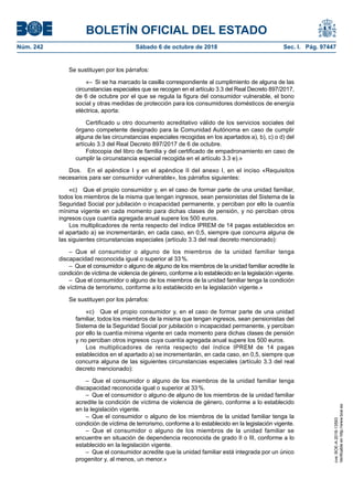 BOLETÍN OFICIAL DEL ESTADO
Núm. 242	 Sábado 6 de octubre de 2018	 Sec. I. Pág. 97447
Se sustituyen por los párrafos:
«–  Si se ha marcado la casilla correspondiente al cumplimiento de alguna de las
circunstancias especiales que se recogen en el artículo 3.3 del Real Decreto 897/2017,
de 6 de octubre por el que se regula la figura del consumidor vulnerable, el bono
social y otras medidas de protección para los consumidores domésticos de energía
eléctrica, aporta:
Certificado u otro documento acreditativo válido de los servicios sociales del
órgano competente designado para la Comunidad Autónoma en caso de cumplir
alguna de las circunstancias especiales recogidas en los apartados a), b), c) o d) del
artículo 3.3 del Real Decreto 897/2017 de 6 de octubre.
Fotocopia del libro de familia y del certificado de empadronamiento en caso de
cumplir la circunstancia especial recogida en el artículo 3.3 e).»
Dos.  En el apéndice I y en el apéndice II del anexo I, en el inciso «Requisitos
necesarios para ser consumidor vulnerable», los párrafos siguientes:
«c)  Que el propio consumidor y, en el caso de formar parte de una unidad familiar,
todos los miembros de la misma que tengan ingresos, sean pensionistas del Sistema de la
Seguridad Social por jubilación o incapacidad permanente, y perciban por ello la cuantía
mínima vigente en cada momento para dichas clases de pensión, y no perciban otros
ingresos cuya cuantía agregada anual supere los 500 euros.
Los multiplicadores de renta respecto del índice IPREM de 14 pagas establecidos en
el apartado a) se incrementarán, en cada caso, en 0,5, siempre que concurra alguna de
las siguientes circunstancias especiales (artículo 3.3 del real decreto mencionado):
– Que el consumidor o alguno de los miembros de la unidad familiar tenga
discapacidad reconocida igual o superior al 33 %.
–  Que el consumidor o alguno de alguno de los miembros de la unidad familiar acredite la
condición de víctima de violencia de género, conforme a lo establecido en la legislación vigente.
–  Que el consumidor o alguno de los miembros de la unidad familiar tenga la condición
de víctima de terrorismo, conforme a lo establecido en la legislación vigente.»
Se sustituyen por los párrafos:
«c)  Que el propio consumidor y, en el caso de formar parte de una unidad
familiar, todos los miembros de la misma que tengan ingresos, sean pensionistas del
Sistema de la Seguridad Social por jubilación o incapacidad permanente, y perciban
por ello la cuantía mínima vigente en cada momento para dichas clases de pensión
y no perciban otros ingresos cuya cuantía agregada anual supere los 500 euros.
Los multiplicadores de renta respecto del índice IPREM de 14 pagas
establecidos en el apartado a) se incrementarán, en cada caso, en 0,5, siempre que
concurra alguna de las siguientes circunstancias especiales (artículo 3.3 del real
decreto mencionado):
– Que el consumidor o alguno de los miembros de la unidad familiar tenga
discapacidad reconocida igual o superior al 33 %.
–  Que el consumidor o alguno de alguno de los miembros de la unidad familiar
acredite la condición de víctima de violencia de género, conforme a lo establecido
en la legislación vigente.
– Que el consumidor o alguno de los miembros de la unidad familiar tenga la
condición de víctima de terrorismo, conforme a lo establecido en la legislación vigente.
– Que el consumidor o alguno de los miembros de la unidad familiar se
encuentre en situación de dependencia reconocida de grado II o III, conforme a lo
establecido en la legislación vigente.
–  Que el consumidor acredite que la unidad familiar está integrada por un único
progenitor y, al menos, un menor.»
cve:BOE-A-2018-13593
Verificableenhttp://www.boe.es
 