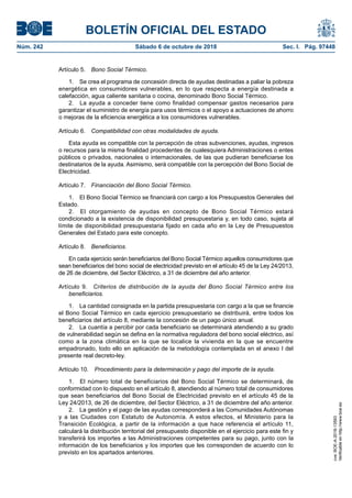 BOLETÍN OFICIAL DEL ESTADO
Núm. 242	 Sábado 6 de octubre de 2018	 Sec. I. Pág. 97448
Artículo 5.  Bono Social Térmico.
1.  Se crea el programa de concesión directa de ayudas destinadas a paliar la pobreza
energética en consumidores vulnerables, en lo que respecta a energía destinada a
calefacción, agua caliente sanitaria o cocina, denominado Bono Social Térmico.
2.  La ayuda a conceder tiene como finalidad compensar gastos necesarios para
garantizar el suministro de energía para usos térmicos o el apoyo a actuaciones de ahorro
o mejoras de la eficiencia energética a los consumidores vulnerables.
Artículo 6.  Compatibilidad con otras modalidades de ayuda.
Esta ayuda es compatible con la percepción de otras subvenciones, ayudas, ingresos
o recursos para la misma finalidad procedentes de cualesquiera Administraciones o entes
públicos o privados, nacionales o internacionales, de las que pudieran beneficiarse los
destinatarios de la ayuda. Asimismo, será compatible con la percepción del Bono Social de
Electricidad.
Artículo 7.  Financiación del Bono Social Térmico.
1.  El Bono Social Térmico se financiará con cargo a los Presupuestos Generales del
Estado.
2.  El otorgamiento de ayudas en concepto de Bono Social Térmico estará
condicionado a la existencia de disponibilidad presupuestaria y, en todo caso, sujeta al
límite de disponibilidad presupuestaria fijado en cada año en la Ley de Presupuestos
Generales del Estado para este concepto.
Artículo 8.  Beneficiarios.
En cada ejercicio serán beneficiarios del Bono Social Térmico aquellos consumidores que
sean beneficiarios del bono social de electricidad previsto en el artículo 45 de la Ley 24/2013,
de 26 de diciembre, del Sector Eléctrico, a 31 de diciembre del año anterior.
Artículo 9.  Criterios de distribución de la ayuda del Bono Social Térmico entre los
beneficiarios.
1.  La cantidad consignada en la partida presupuestaria con cargo a la que se financie
el Bono Social Térmico en cada ejercicio presupuestario se distribuirá, entre todos los
beneficiarios del artículo 8, mediante la concesión de un pago único anual.
2.  La cuantía a percibir por cada beneficiario se determinará atendiendo a su grado
de vulnerabilidad según se defina en la normativa reguladora del bono social eléctrico, así
como a la zona climática en la que se localice la vivienda en la que se encuentre
empadronado, todo ello en aplicación de la metodología contemplada en el anexo I del
presente real decreto-ley.
Artículo 10.  Procedimiento para la determinación y pago del importe de la ayuda.
1.  El número total de beneficiarios del Bono Social Térmico se determinará, de
conformidad con lo dispuesto en el artículo 8, atendiendo al número total de consumidores
que sean beneficiarios del Bono Social de Electricidad previsto en el artículo 45 de la
Ley 24/2013, de 26 de diciembre, del Sector Eléctrico, a 31 de diciembre del año anterior.
2.  La gestión y el pago de las ayudas corresponderá a las Comunidades Autónomas
y a las Ciudades con Estatuto de Autonomía. A estos efectos, el Ministerio para la
Transición Ecológica, a partir de la información a que hace referencia el artículo 11,
calculará la distribución territorial del presupuesto disponible en el ejercicio para este fin y
transferirá los importes a las Administraciones competentes para su pago, junto con la
información de los beneficiarios y los importes que les corresponden de acuerdo con lo
previsto en los apartados anteriores.
cve:BOE-A-2018-13593
Verificableenhttp://www.boe.es
 