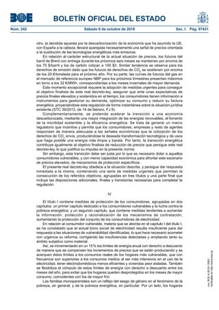 BOLETÍN OFICIAL DEL ESTADO
Núm. 242	 Sábado 6 de octubre de 2018	 Sec. I. Pág. 97431
otro, la decidida apuesta por la descarbonización de la economía que ha asumido la UE,
con España a la cabeza, llevará aparejada necesariamente una señal de precios orientada
a la sustitución de las tecnologías energéticas más emisoras.
En relación al carácter estructural de la actual situación de precios, los futuros del
barril de Brent con entrega durante los próximos seis meses se mantienen por encima de
los 75 $/barril y los de carbón cotizan a 100 $/t. Similar tendencia se observa para los
derechos de emisión dado que los futuros de derechos de CO2
se sostienen por encima
de los 20 €/tonelada para el próximo año. Por su parte, las curvas de futuros del gas en
el mercado de referencia europeo NBP para los próximos trimestres presentan máximos
en torno a los 32 €/MWh, correspondientes a los meses invernales de mayor demanda.
Este momento excepcional requiere la adopción de medidas urgentes para conseguir
el objetivo finalista de este real decreto-ley, asegurar que ante unas expectativas de
precios finales elevados y sostenidos en el tiempo, los consumidores tienen información e
instrumentos para gestionar su demanda, optimizar su consumo y reducir su factura
energética, proyectándose esta regulación de forma instantánea sobre la situación jurídica
existente (STC 39/2013, de 14 de febrero, FJ 9).
Complementariamente, se pretende acelerar la transición a una economía
descarbonizada, mediante una mayor integración de las energías renovables, el fomento
de la movilidad sostenible y la eficiencia energética. Se trata de generar un marco
regulatorio que incentive y permita que los consumidores, empresas y resto de agentes
respondan de manera adecuada a las señales económicas que la cotización de los
derechos de CO2
envía, produciéndose la deseada transformación tecnológica y de usos
que haga posible una energía más limpia y barata. Por tanto, la transición energética
contribuye igualmente al objetivo finalista de reducción de precios que persigue este real
decreto-ley, lo que justifica su impulso en la presente norma.
Sin embargo, esta transición debe ser justa por lo que es necesario dotar a aquellos
consumidores vulnerables, y con menor capacidad económica para afrontar este escenario
de precios elevados, de mecanismos de protección específicos.
El presente real decreto-ley obedece a la situación descrita, y persigue dar respuesta
inmediata a la misma, conteniendo una serie de medidas urgentes que permitan la
consecución de los referidos objetivos, agrupadas en tres títulos y una parte final que
incluye las disposiciones adicionales, finales y transitorias necesarias para completar la
regulación.
IV
El título I contiene medidas de protección de los consumidores, agrupadas en dos
capítulos: un primer capítulo dedicado a los consumidores vulnerables y la lucha contra la
pobreza energética; y un segundo capítulo, que contiene medidas tendentes a aumentar
la información, protección y racionalización de los mecanismos de contratación,
aumentando la protección del conjunto de los consumidores de electricidad.
En relación al consumidor vulnerable, materia que se aborda en el capítulo I del título I,
se ha constatado que el actual bono social de electricidad resulta insuficiente para dar
respuesta a las situaciones de vulnerabilidad identificadas, lo que hace necesario acometer
con urgencia su reforma, corrigiendo las insuficiencias detectadas y ampliando tanto su
ámbito subjetivo como material.
Así, se incrementarán en un 15 % los límites de energía anual con derecho a descuento
de manera que se compensen los incrementos de precios que se están produciendo y se
acerquen éstos límites a los consumos reales de los hogares más vulnerables, que con
frecuencia son superiores a los consumos medios al ser más intensivos en el uso de la
electricidad, tener electrodomésticos menos eficientes y viviendas peor aisladas. También
se flexibiliza el cómputo de estos límites de energía con derecho a descuento entre los
meses del año, para evitar que los hogares queden desprotegidos en los meses de mayor
consumo, coincidentes con los de mayor frío.
Las familias monoparentales son un reflejo del sesgo de género en el fenómeno de la
pobreza, en general, y de la pobreza energética, en particular. Por un lado, los hogares
cve:BOE-A-2018-13593
Verificableenhttp://www.boe.es
 