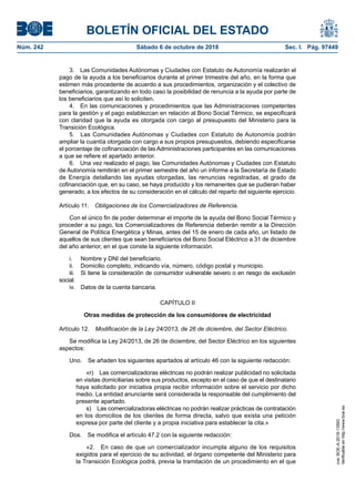 BOLETÍN OFICIAL DEL ESTADO
Núm. 242	 Sábado 6 de octubre de 2018	 Sec. I. Pág. 97449
3.  Las Comunidades Autónomas y Ciudades con Estatuto de Autonomía realizarán el
pago de la ayuda a los beneficiarios durante el primer trimestre del año, en la forma que
estimen más procedente de acuerdo a sus procedimientos, organización y el colectivo de
beneficiarios, garantizando en todo caso la posibilidad de renuncia a la ayuda por parte de
los beneficiarios que así lo soliciten.
4.  En las comunicaciones y procedimientos que las Administraciones competentes
para la gestión y el pago establezcan en relación al Bono Social Térmico, se especificará
con claridad que la ayuda es otorgada con cargo al presupuesto del Ministerio para la
Transición Ecológica.
5.  Las Comunidades Autónomas y Ciudades con Estatuto de Autonomía podrán
ampliar la cuantía otorgada con cargo a sus propios presupuestos, debiendo especificarse
el porcentaje de cofinanciación de las Administraciones participantes en las comunicaciones
a que se refiere el apartado anterior.
6.  Una vez realizado el pago, las Comunidades Autónomas y Ciudades con Estatuto
de Autonomía remitirán en el primer semestre del año un informe a la Secretaría de Estado
de Energía detallando las ayudas otorgadas, las renuncias registradas, el grado de
cofinanciación que, en su caso, se haya producido y los remanentes que se pudieran haber
generado, a los efectos de su consideración en el cálculo del reparto del siguiente ejercicio.
Artículo 11.  Obligaciones de los Comercializadores de Referencia.
Con el único fin de poder determinar el importe de la ayuda del Bono Social Térmico y
proceder a su pago, los Comercializadores de Referencia deberán remitir a la Dirección
General de Política Energética y Minas, antes del 15 de enero de cada año, un listado de
aquellos de sus clientes que sean beneficiarios del Bono Social Eléctrico a 31 de diciembre
del año anterior, en el que conste la siguiente información.
i.	 Nombre y DNI del beneficiario.
ii.	 Domicilio completo, indicando vía, número, código postal y municipio.
iii.	 Si tiene la consideración de consumidor vulnerable severo o en riesgo de exclusión
social.
iv.	 Datos de la cuenta bancaria.
CAPÍTULO II
Otras medidas de protección de los consumidores de electricidad
Artículo 12.  Modificación de la Ley 24/2013, de 26 de diciembre, del Sector Eléctrico.
Se modifica la Ley 24/2013, de 26 de diciembre, del Sector Eléctrico en los siguientes
aspectos:
Uno.  Se añaden los siguientes apartados al artículo 46 con la siguiente redacción:
«r)  Las comercializadoras eléctricas no podrán realizar publicidad no solicitada
en visitas domiciliarias sobre sus productos, excepto en el caso de que el destinatario
haya solicitado por iniciativa propia recibir información sobre el servicio por dicho
medio. La entidad anunciante será considerada la responsable del cumplimiento del
presente apartado.
s)  Las comercializadoras eléctricas no podrán realizar prácticas de contratación
en los domicilios de los clientes de forma directa, salvo que exista una petición
expresa por parte del cliente y a propia iniciativa para establecer la cita.»
Dos.  Se modifica el artículo 47.2 con la siguiente redacción:
«2.  En caso de que un comercializador incumpla alguno de los requisitos
exigidos para el ejercicio de su actividad, el órgano competente del Ministerio para
la Transición Ecológica podrá, previa la tramitación de un procedimiento en el que
cve:BOE-A-2018-13593
Verificableenhttp://www.boe.es
 