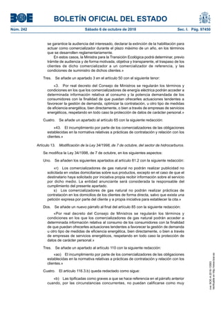 BOLETÍN OFICIAL DEL ESTADO
Núm. 242	 Sábado 6 de octubre de 2018	 Sec. I. Pág. 97450
se garantice la audiencia del interesado, declarar la extinción de la habilitación para
actuar como comercializador durante el plazo máximo de un año, en los términos
que se desarrollen reglamentariamente.
En estos casos, la Ministra para la Transición Ecológica podrá determinar, previo
trámite de audiencia y de forma motivada, objetiva y transparente, el traspaso de los
clientes de dicho comercializador a un comercializador de referencia, y las
condiciones de suministro de dichos clientes.»
Tres.  Se añade un apartado 3 en el artículo 50 con el siguiente tenor:
«3.  Por real decreto del Consejo de Ministros se regularán los términos y
condiciones en los que los comercializadores de energía eléctrica podrán acceder a
determinada información relativa al consumo y la potencia demandada de los
consumidores con la finalidad de que puedan ofrecerles actuaciones tendentes a
favorecer la gestión de demanda, optimizar la contratación, u otro tipo de medidas
de eficiencia energética, bien directamente, o bien a través de empresas de servicios
energéticos, respetando en todo caso la protección de datos de carácter personal.»
Cuatro.  Se añade un apartado al artículo 65 con la siguiente redacción:
«43.  El incumplimiento por parte de los comercializadores de las obligaciones
establecidas en la normativa relativas a prácticas de contratación y relación con los
clientes.»
Artículo 13.  Modificación de la Ley 34/1998, de 7 de octubre, del sector de hidrocarburos.
Se modifica la Ley 34/1998, de 7 de octubre, en los siguientes aspectos:
Uno.  Se añaden los siguientes apartados al artículo 81.2 con la siguiente redacción:
«r)  Los comercializadores de gas natural no podrán realizar publicidad no
solicitada en visitas domiciliarias sobre sus productos, excepto en el caso de que el
destinatario haya solicitado por iniciativa propia recibir información sobre el servicio
por dicho medio. La entidad anunciante será considerada la responsable del
cumplimiento del presente apartado.
s)  Los comercializadores de gas natural no podrán realizar prácticas de
contratación en los domicilios de los clientes de forma directa, salvo que exista una
petición expresa por parte del cliente y a propia iniciativa para establecer la cita.»
Dos.  Se añade un nuevo párrafo al final del artículo 85 con la siguiente redacción:
«Por real decreto del Consejo de Ministros se regularán los términos y
condiciones en los que los comercializadores de gas natural podrán acceder a
determinada información relativa al consumo de los consumidores con la finalidad
de que puedan ofrecerles actuaciones tendentes a favorecer la gestión de demanda
u otro tipo de medidas de eficiencia energética, bien directamente, o bien a través
de empresas de servicios energéticos, respetando en todo caso la protección de
datos de carácter personal.»
Tres.  Se añade un apartado al artículo 110 con la siguiente redacción:
«ao)  El incumplimiento por parte de los comercializadores de las obligaciones
establecidas en la normativa relativas a prácticas de contratación y relación con los
clientes.»
Cuatro.  El artículo 116.3.b) queda redactado como sigue:
«b)  Las tipificadas como graves a que se hace referencia en el párrafo anterior
cuando, por las circunstancias concurrentes, no puedan calificarse como muy
cve:BOE-A-2018-13593
Verificableenhttp://www.boe.es
 