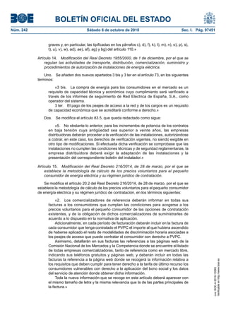 BOLETÍN OFICIAL DEL ESTADO
Núm. 242	 Sábado 6 de octubre de 2018	 Sec. I. Pág. 97451
graves y, en particular, las tipificadas en los párrafos c), d), f), k), l), m), n), o), p), s),
t), u), v), w), ad), ae), af), ag) y bg) del artículo 110.»
Artículo 14.  Modificación del Real Decreto 1955/2000, de 1 de diciembre, por el que se
regulan las actividades de transporte, distribución, comercialización, suministro y
procedimientos de autorización de instalaciones de energía eléctrica.
Uno.  Se añaden dos nuevos apartados 3 bis y 3 ter en el artículo 73, en los siguientes
términos:
«3 bis.  La compra de energía para los consumidores en el mercado es un
requisito de capacidad técnica y económica cuyo cumplimiento será verificado a
través de los informes de seguimiento de Red Eléctrica de España, S.A., como
operador del sistema.
3 ter.  El pago de los peajes de acceso a la red y de los cargos es un requisito
de capacidad económica que se acreditará conforme a derecho.»
Dos.  Se modifica el artículo 83.5, que queda redactado como sigue:
«5.  No obstante lo anterior, para los incrementos de potencia de los contratos
en baja tensión cuya antigüedad sea superior a veinte años, las empresas
distribuidoras deberán proceder a la verificación de las instalaciones, autorizándose
a cobrar, en este caso, los derechos de verificación vigentes, no siendo exigible en
otro tipo de modificaciones. Si efectuada dicha verificación se comprobase que las
instalaciones no cumplen las condiciones técnicas y de seguridad reglamentarias, la
empresa distribuidora deberá exigir la adaptación de las instalaciones y la
presentación del correspondiente boletín del instalador.»
Artículo 15.  Modificación del Real Decreto 216/2014, de 28 de marzo, por el que se
establece la metodología de cálculo de los precios voluntarios para el pequeño
consumidor de energía eléctrica y su régimen jurídico de contratación.
Se modifica el artículo 20.2 del Real Decreto 216/2014, de 28 de marzo, por el que se
establece la metodología de cálculo de los precios voluntarios para el pequeño consumidor
de energía eléctrica y su régimen jurídico de contratación, en los términos siguientes:
«2.  Los comercializadores de referencia deberán informar en todas sus
facturas a los consumidores que cumplan las condiciones para acogerse a los
precios voluntarios para el pequeño consumidor de las opciones de contratación
existentes, y de la obligación de dichos comercializadores de suministrarles de
acuerdo a lo dispuesto en la normativa de aplicación.
Adicionalmente, en cada período de facturación deberán incluir en la factura de
cada consumidor que tenga contratado el PVPC el importe al que hubiera ascendido
de haberse aplicado el resto de modalidades de discriminación horaria asociadas a
los peajes de acceso que puede contratar el consumidor con derecho a PVPC.
Asimismo, detallarán en sus facturas las referencias a las páginas web de la
Comisión Nacional de los Mercados y la Competencia donde se encuentre el listado
de todas empresas comercializadoras, tanto de referencia como en mercado libre,
indicando sus teléfonos gratuitos y páginas web, y deberán incluir en todas las
facturas la referencia a la página web donde se recogerá la información relativa a
los requisitos que deben cumplir para tener derecho a la tarifa de último recurso los
consumidores vulnerables con derecho a la aplicación del bono social y los datos
del servicio de atención donde obtener dicha información.
Toda la nueva información que se recoge en este artículo deberá aparecer con
el mismo tamaño de letra y la misma relevancia que la de las partes principales de
la factura.»
cve:BOE-A-2018-13593
Verificableenhttp://www.boe.es
 