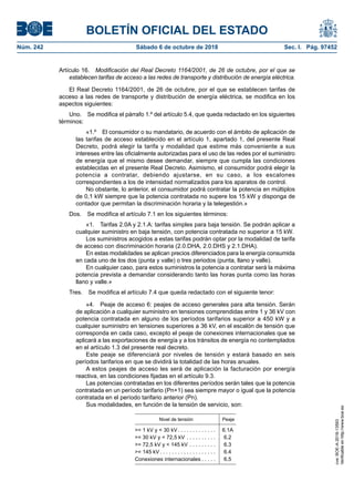BOLETÍN OFICIAL DEL ESTADO
Núm. 242	 Sábado 6 de octubre de 2018	 Sec. I. Pág. 97452
Artículo 16.  Modificación del Real Decreto 1164/2001, de 26 de octubre, por el que se
establecen tarifas de acceso a las redes de transporte y distribución de energía eléctrica.
El Real Decreto 1164/2001, de 26 de octubre, por el que se establecen tarifas de
acceso a las redes de transporte y distribución de energía eléctrica, se modifica en los
aspectos siguientes:
Uno.  Se modifica el párrafo 1.º del artículo 5.4, que queda redactado en los siguientes
términos:
«1.º  El consumidor o su mandatario, de acuerdo con el ámbito de aplicación de
las tarifas de acceso establecido en el artículo 1, apartado 1, del presente Real
Decreto, podrá elegir la tarifa y modalidad que estime más conveniente a sus
intereses entre las oficialmente autorizadas para el uso de las redes por el suministro
de energía que el mismo desee demandar, siempre que cumpla las condiciones
establecidas en el presente Real Decreto. Asimismo, el consumidor podrá elegir la
potencia a contratar, debiendo ajustarse, en su caso, a los escalones
correspondientes a los de intensidad normalizados para los aparatos de control.
No obstante, lo anterior, el consumidor podrá contratar la potencia en múltiplos
de 0,1 kW siempre que la potencia contratada no supere los 15 kW y disponga de
contador que permitan la discriminación horaria y la telegestión.»
Dos.  Se modifica el artículo 7.1 en los siguientes términos:
«1.  Tarifas 2.0A y 2.1.A: tarifas simples para baja tensión. Se podrán aplicar a
cualquier suministro en baja tensión, con potencia contratada no superior a 15 kW.
Los suministros acogidos a estas tarifas podrán optar por la modalidad de tarifa
de acceso con discriminación horaria (2.0.DHA, 2.0.DHS y 2.1.DHA).
En estas modalidades se aplican precios diferenciados para la energía consumida
en cada uno de los dos (punta y valle) o tres periodos (punta, llano y valle).
En cualquier caso, para estos suministros la potencia a contratar será la máxima
potencia prevista a demandar considerando tanto las horas punta como las horas
llano y valle.»
Tres.  Se modifica el artículo 7.4 que queda redactado con el siguiente tenor:
«4.  Peaje de acceso 6: peajes de acceso generales para alta tensión. Serán
de aplicación a cualquier suministro en tensiones comprendidas entre 1 y 36 kV con
potencia contratada en alguno de los períodos tarifarios superior a 450 kW y a
cualquier suministro en tensiones superiores a 36 kV, en el escalón de tensión que
corresponda en cada caso, excepto el peaje de conexiones internacionales que se
aplicará a las exportaciones de energía y a los tránsitos de energía no contemplados
en el artículo 1.3 del presente real decreto.
Este peaje se diferenciará por niveles de tensión y estará basado en seis
períodos tarifarios en que se dividirá la totalidad de las horas anuales.
A estos peajes de acceso les será de aplicación la facturación por energía
reactiva, en las condiciones fijadas en el artículo 9.3.
Las potencias contratadas en los diferentes períodos serán tales que la potencia
contratada en un período tarifario (Pn+1) sea siempre mayor o igual que la potencia
contratada en el período tarifario anterior (Pn).
Sus modalidades, en función de la tensión de servicio, son:
Nivel de tensión Peaje
>= 1 kV y < 30 kV . . . . . . . . . . . . . 6.1A
>= 30 kV y < 72,5 kV . . . . . . . . . . . 6.2
>= 72,5 kV y < 145 kV . . . . . . . . . . 6.3
>= 145 kV  . . . . . . . . . . . . . . . . . . . 6.4
Conexiones internacionales  . . . . . 6.5
cve:BOE-A-2018-13593
Verificableenhttp://www.boe.es
 