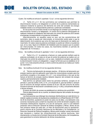 BOLETÍN OFICIAL DEL ESTADO
Núm. 242	 Sábado 6 de octubre de 2018	 Sec. I. Pág. 97453
Cuatro. Se modifica el artículo 9, apartado 1.2.a).1, en los siguientes términos:
«1.  Tarifa 2.0 y 2.1: En los suministros con contadores que permitan la
discriminación horaria y la telegestión el control de la potencia demandada se
realizará mediante la apertura del elemento de corte del contador de energía
instalado tarado a la correspondiente potencia o potencias contratadas.
En los puntos de suministro donde no se disponga de contador que permitan la
discriminación horaria y la telegestión, el control de la potencia demandada se
realizará mediante la instalación del interruptor de control de potencia (ICP) tarado
al amperaje correspondiente a la potencia contratada.
Alternativamente, en aquellos casos en que, por las características del
suministro, éste no pueda ser interrumpido, el consumidor podrá optar a que la
determinación de la potencia que sirva de base para la facturación se realice por
maxímetro. En estos casos la potencia contratada no podrá ser inferior a la potencia
que, en su caso, figure en el Boletín de Instalador para los equipos que no puedan
ser interrumpidos. En todos los casos, los maxímetros tendrán un período de
integración de 15 minutos.»
Cinco.  Se modifica el artículo 9, apartado 1.2.b).1, en los siguientes términos:
«1.  Tarifa 2.0 y 2.1: la potencia a facturar en cada período tarifario será la
potencia contratada, en el caso en el que el control de potencia se realice con un
interruptor de control de potencia o, en su caso, mediante el contador que permita
la discriminación horaria y la telegestión, o según la fórmula que se establece en el
punto 1.2.b.2 del presente artículo, si dicho control de potencia se realiza por medio
de maxímetro.»
Seis.  Se modifica el artículo 9.3 en los siguientes términos:
«3.  Término de facturación de energía reactiva. –El término de facturación por
energía reactiva será de aplicación para todos los consumidores excepto para los
suministros acogidos a los peajes 2.0 y 2.1. Los consumidores a los que se les
facture el término de energía reactiva deberán disponer del contador de energía
reactiva permanentemente instalado.
Este término se aplicará sobre todos los períodos tarifarios, excepto en el
período 3, para las tarifas 3.0A y 3.1A, y en el período 6, para las tarifas 6, siempre
que el consumo de energía reactiva exceda el 33 por 100 del consumo de activa
durante el período de facturación considerado (cos ѱ < 0,95) y únicamente afectará
a dichos excesos.
El precio de kVArh de exceso se establecerá en céntimos de euro/kVArh.
Para la determinación de su cuantía, se deberá disponer del contador de energía
reactiva instalado.
Las facturaciones que obtengan las empresas distribuidoras por este término no
estarán sujetas al proceso de liquidaciones establecido en el Real Decreto 2017/1997,
de 26 de diciembre, quedando en poder de cada una de ellas, y se dedicarán a las
acciones necesarias para cumplir los requisitos de control de tensión exigidos a las
empresas distribuidoras respecto a la red de transporte, para lo cual deberán
presentar ante la Dirección General de Política Energética y Minas, dentro de los
tres primeros meses de cada año, un Plan de Actuaciones para su aprobación,
previo informe de la Comisión Nacional de los Mercados y la Competencia. La
Dirección General de Política Energética y Minas podrá recabar cuanta información
sea necesaria y realizar las comprobaciones que estime oportunas, bien
directamente o a través de la Comisión Nacional de los Mercados y la Competencia,
para garantizar la correcta dedicación de dichas recaudaciones.
cve:BOE-A-2018-13593
Verificableenhttp://www.boe.es
 