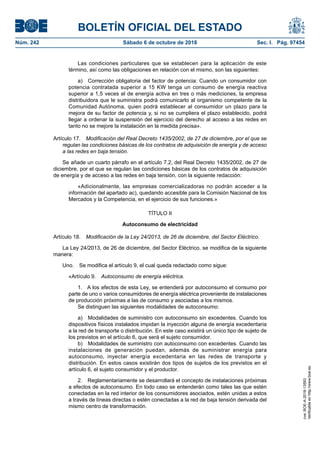 BOLETÍN OFICIAL DEL ESTADO
Núm. 242	 Sábado 6 de octubre de 2018	 Sec. I. Pág. 97454
Las condiciones particulares que se establecen para la aplicación de este
término, así como las obligaciones en relación con el mismo, son las siguientes:
a)  Corrección obligatoria del factor de potencia: Cuando un consumidor con
potencia contratada superior a 15 KW tenga un consumo de energía reactiva
superior a 1,5 veces el de energía activa en tres o más mediciones, la empresa
distribuidora que le suministra podrá comunicarlo al organismo competente de la
Comunidad Autónoma, quien podrá establecer al consumidor un plazo para la
mejora de su factor de potencia y, si no se cumpliera el plazo establecido, podrá
llegar a ordenar la suspensión del ejercicio del derecho al acceso a las redes en
tanto no se mejore la instalación en la medida precisa».
Artículo 17.  Modificación del Real Decreto 1435/2002, de 27 de diciembre, por el que se
regulan las condiciones básicas de los contratos de adquisición de energía y de acceso
a las redes en baja tensión.
Se añade un cuarto párrafo en el artículo 7.2, del Real Decreto 1435/2002, de 27 de
diciembre, por el que se regulan las condiciones básicas de los contratos de adquisición
de energía y de acceso a las redes en baja tensión, con la siguiente redacción:
«Adicionalmente, las empresas comercializadoras no podrán acceder a la
información del apartado ac), quedando accesible para la Comisión Nacional de los
Mercados y la Competencia, en el ejercicio de sus funciones.»
TÍTULO II
Autoconsumo de electricidad
Artículo 18.  Modificación de la Ley 24/2013, de 26 de diciembre, del Sector Eléctrico.
La Ley 24/2013, de 26 de diciembre, del Sector Eléctrico, se modifica de la siguiente
manera:
Uno.  Se modifica el artículo 9, el cual queda redactado como sigue:
«Artículo 9.  Autoconsumo de energía eléctrica.
1.  A los efectos de esta Ley, se entenderá por autoconsumo el consumo por
parte de uno o varios consumidores de energía eléctrica proveniente de instalaciones
de producción próximas a las de consumo y asociadas a los mismos.
Se distinguen las siguientes modalidades de autoconsumo:
a)  Modalidades de suministro con autoconsumo sin excedentes. Cuando los
dispositivos físicos instalados impidan la inyección alguna de energía excedentaria
a la red de transporte o distribución. En este caso existirá un único tipo de sujeto de
los previstos en el artículo 6, que será el sujeto consumidor.
b)  Modalidades de suministro con autoconsumo con excedentes. Cuando las
instalaciones de generación puedan, además de suministrar energía para
autoconsumo, inyectar energía excedentaria en las redes de transporte y
distribución. En estos casos existirán dos tipos de sujetos de los previstos en el
artículo 6, el sujeto consumidor y el productor.
2.  Reglamentariamente se desarrollará el concepto de instalaciones próximas
a efectos de autoconsumo. En todo caso se entenderán como tales las que estén
conectadas en la red interior de los consumidores asociados, estén unidas a estos
a través de líneas directas o estén conectadas a la red de baja tensión derivada del
mismo centro de transformación.
cve:BOE-A-2018-13593
Verificableenhttp://www.boe.es
 