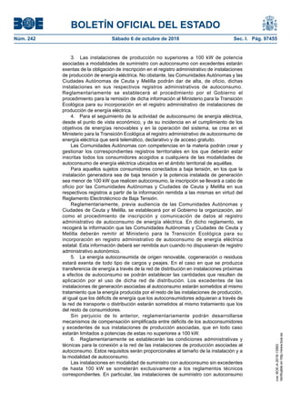 BOLETÍN OFICIAL DEL ESTADO
Núm. 242	 Sábado 6 de octubre de 2018	 Sec. I. Pág. 97455
3.  Las instalaciones de producción no superiores a 100 kW de potencia
asociadas a modalidades de suministro con autoconsumo con excedentes estarán
exentas de la obligación de inscripción en el registro administrativo de instalaciones
de producción de energía eléctrica. No obstante, las Comunidades Autónomas y las
Ciudades Autónomas de Ceuta y Melilla podrán dar de alta, de oficio, dichas
instalaciones en sus respectivos registros administrativos de autoconsumo.
Reglamentariamente se establecerá el procedimiento por el Gobierno el
procedimiento para la remisión de dicha información al Ministerio para la Transición
Ecológica para su incorporación en el registro administrativo de instalaciones de
producción de energía eléctrica.
4.  Para el seguimiento de la actividad de autoconsumo de energía eléctrica,
desde el punto de vista económico, y de su incidencia en el cumplimiento de los
objetivos de energías renovables y en la operación del sistema, se crea en el
Ministerio para la Transición Ecológica el registro administrativo de autoconsumo de
energía eléctrica que será telemático, declarativo y de acceso gratuito.
Las Comunidades Autónomas con competencias en la materia podrán crear y
gestionar los correspondientes registros territoriales en los que deberán estar
inscritas todos los consumidores acogidos a cualquiera de las modalidades de
autoconsumo de energía eléctrica ubicados en el ámbito territorial de aquéllas.
Para aquellos sujetos consumidores conectados a baja tensión, en los que la
instalación generadora sea de baja tensión y la potencia instalada de generación
sea menor de 100 kW que realicen autoconsumo, la inscripción se llevará a cabo de
oficio por las Comunidades Autónomas y Ciudades de Ceuta y Melilla en sus
respectivos registros a partir de la información remitida a las mismas en virtud del
Reglamento Electrotécnico de Baja Tensión.
Reglamentariamente, previa audiencia de las Comunidades Autónomas y
Ciudades de Ceuta y Melilla, se establecerá por el Gobierno la organización, así
como el procedimiento de inscripción y comunicación de datos al registro
administrativo de autoconsumo de energía eléctrica. En dicho reglamento, se
recogerá la información que las Comunidades Autónomas y Ciudades de Ceuta y
Melilla deberán remitir al Ministerio para la Transición Ecológica para su
incorporación en registro administrativo de autoconsumo de energía eléctrica
estatal. Esta información deberá ser remitida aun cuando no dispusieran de registro
administrativo autonómico.
5.  La energía autoconsumida de origen renovable, cogeneración o residuos
estará exenta de todo tipo de cargos y peajes. En el caso en que se produzca
transferencia de energía a través de la red de distribución en instalaciones próximas
a efectos de autoconsumo se podrán establecer las cantidades que resulten de
aplicación por el uso de dicha red de distribución. Los excedentes de las
instalaciones de generación asociadas al autoconsumo estarán sometidos al mismo
tratamiento que la energía producida por el resto de las instalaciones de producción,
al igual que los déficits de energía que los autoconsumidores adquieran a través de
la red de transporte o distribución estarán sometidos al mismo tratamiento que los
del resto de consumidores.
Sin perjuicio de lo anterior, reglamentariamente podrán desarrollarse
mecanismos de compensación simplificada entre déficits de los autoconsumidores
y excedentes de sus instalaciones de producción asociadas, que en todo caso
estarán limitados a potencias de estas no superiores a 100 kW.
6.  Reglamentariamente se establecerán las condiciones administrativas y
técnicas para la conexión a la red de las instalaciones de producción asociadas al
autoconsumo. Estos requisitos serán proporcionales al tamaño de la instalación y a
la modalidad de autoconsumo.
Las instalaciones en modalidad de suministro con autoconsumo sin excedentes
de hasta 100 kW se someterán exclusivamente a los reglamentos técnicos
correspondientes. En particular, las instalaciones de suministro con autoconsumo
cve:BOE-A-2018-13593
Verificableenhttp://www.boe.es
 