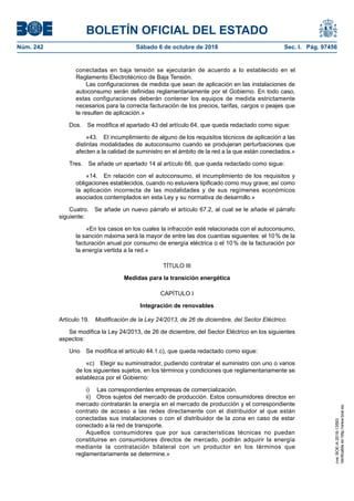 BOLETÍN OFICIAL DEL ESTADO
Núm. 242	 Sábado 6 de octubre de 2018	 Sec. I. Pág. 97456
conectadas en baja tensión se ejecutarán de acuerdo a lo establecido en el
Reglamento Electrotécnico de Baja Tensión.
Las configuraciones de medida que sean de aplicación en las instalaciones de
autoconsumo serán definidas reglamentariamente por el Gobierno. En todo caso,
estas configuraciones deberán contener los equipos de medida estrictamente
necesarios para la correcta facturación de los precios, tarifas, cargos o peajes que
le resulten de aplicación.»
Dos.  Se modifica el apartado 43 del artículo 64, que queda redactado como sigue:
«43.  El incumplimiento de alguno de los requisitos técnicos de aplicación a las
distintas modalidades de autoconsumo cuando se produjeran perturbaciones que
afecten a la calidad de suministro en el ámbito de la red a la que están conectados.»
Tres.  Se añade un apartado 14 al artículo 66, que queda redactado como sigue:
«14.  En relación con el autoconsumo, el incumplimiento de los requisitos y
obligaciones establecidos, cuando no estuviera tipificado como muy grave; así como
la aplicación incorrecta de las modalidades y de sus regímenes económicos
asociados contemplados en esta Ley y su normativa de desarrollo.»
Cuatro.  Se añade un nuevo párrafo el artículo 67.2, al cual se le añade el párrafo
siguiente:
«En los casos en los cuales la infracción esté relacionada con el autoconsumo,
la sanción máxima será la mayor de entre las dos cuantías siguientes: el 10 % de la
facturación anual por consumo de energía eléctrica o el 10 % de la facturación por
la energía vertida a la red.»
TÍTULO III
Medidas para la transición energética
CAPÍTULO I
Integración de renovables
Artículo 19.  Modificación de la Ley 24/2013, de 26 de diciembre, del Sector Eléctrico.
Se modifica la Ley 24/2013, de 26 de diciembre, del Sector Eléctrico en los siguientes
aspectos:
Uno  Se modifica el artículo 44.1.c), que queda redactado como sigue:
«c)  Elegir su suministrador, pudiendo contratar el suministro con uno o varios
de los siguientes sujetos, en los términos y condiciones que reglamentariamente se
establezca por el Gobierno:
i)  Las correspondientes empresas de comercialización.
ii)  Otros sujetos del mercado de producción. Estos consumidores directos en
mercado contratarán la energía en el mercado de producción y el correspondiente
contrato de acceso a las redes directamente con el distribuidor al que están
conectadas sus instalaciones o con el distribuidor de la zona en caso de estar
conectado a la red de transporte.
Aquellos consumidores que por sus características técnicas no puedan
constituirse en consumidores directos de mercado, podrán adquirir la energía
mediante la contratación bilateral con un productor en los términos que
reglamentariamente se determine.»
cve:BOE-A-2018-13593
Verificableenhttp://www.boe.es
 