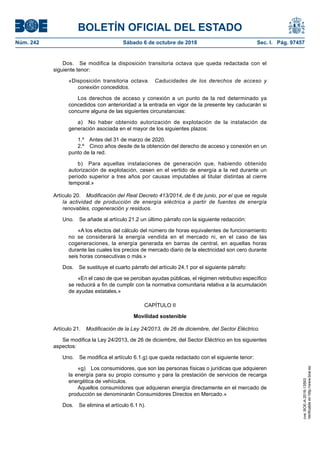 BOLETÍN OFICIAL DEL ESTADO
Núm. 242	 Sábado 6 de octubre de 2018	 Sec. I. Pág. 97457
Dos.  Se modifica la disposición transitoria octava que queda redactada con el
siguiente tenor:
«Disposición transitoria octava.  Caducidades de los derechos de acceso y
conexión concedidos.
Los derechos de acceso y conexión a un punto de la red determinado ya
concedidos con anterioridad a la entrada en vigor de la presente ley caducarán si
concurre alguna de las siguientes circunstancias:
a)  No haber obtenido autorización de explotación de la instalación de
generación asociada en el mayor de los siguientes plazos:
1.º  Antes del 31 de marzo de 2020.
2.º  Cinco años desde de la obtención del derecho de acceso y conexión en un
punto de la red.
b)  Para aquellas instalaciones de generación que, habiendo obtenido
autorización de explotación, cesen en el vertido de energía a la red durante un
periodo superior a tres años por causas imputables al titular distintas al cierre
temporal.»
Artículo 20.  Modificación del Real Decreto 413/2014, de 6 de junio, por el que se regula
la actividad de producción de energía eléctrica a partir de fuentes de energía
renovables, cogeneración y residuos.
Uno.  Se añade al artículo 21.2 un último párrafo con la siguiente redacción:
«A los efectos del cálculo del número de horas equivalentes de funcionamiento
no se considerará la energía vendida en el mercado ni, en el caso de las
cogeneraciones, la energía generada en barras de central, en aquellas horas
durante las cuales los precios de mercado diario de la electricidad son cero durante
seis horas consecutivas o más.»
Dos.  Se sustituye el cuarto párrafo del artículo 24.1 por el siguiente párrafo:
«En el caso de que se perciban ayudas públicas, el régimen retributivo específico
se reducirá a fin de cumplir con la normativa comunitaria relativa a la acumulación
de ayudas estatales.»
CAPÍTULO II
Movilidad sostenible
Artículo 21.  Modificación de la Ley 24/2013, de 26 de diciembre, del Sector Eléctrico.
Se modifica la Ley 24/2013, de 26 de diciembre, del Sector Eléctrico en los siguientes
aspectos:
Uno.  Se modifica el artículo 6.1.g) que queda redactado con el siguiente tenor:
«g)  Los consumidores, que son las personas físicas o jurídicas que adquieren
la energía para su propio consumo y para la prestación de servicios de recarga
energética de vehículos.
Aquellos consumidores que adquieran energía directamente en el mercado de
producción se denominarán Consumidores Directos en Mercado.»
Dos.  Se elimina el artículo 6.1 h).
cve:BOE-A-2018-13593
Verificableenhttp://www.boe.es
 