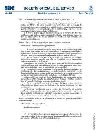 BOLETÍN OFICIAL DEL ESTADO
Núm. 242	 Sábado 6 de octubre de 2018	 Sec. I. Pág. 97458
Tres.  Se añade un párrafo 10 en el artículo 38, con la siguiente redacción:
«10.  Sin perjuicio de lo previsto en el artículo 6.1.g, las empresas distribuidoras
podrán ser titulares de último recurso de infraestructuras para la recarga de
vehículos eléctricos, siempre que tras un procedimiento en concurrencia se resuelva
que no existe interés por la iniciativa privada, en los términos y condiciones que se
establezcan reglamentariamente por el Gobierno.
El Gobierno podrá regular procedimientos para la transmisión de estas
instalaciones por parte de las empresas distribuidoras a otros titulares, cuando se
den las condiciones de interés económico, recibiendo las primeras una
compensación adecuada.»
Cuatro.  Se modifica el artículo 48, que queda redactado como sigue:
«Artículo 48.  Servicios de recarga energética.
1.  El servicio de recarga energética tendrá como función principal la entrega
de energía a título gratuito u oneroso a través de servicios de carga de vehículos y
de baterías de almacenamiento en unas condiciones que permitan la carga de forma
eficiente y a mínimo coste para el propio usuario y para el sistema eléctrico.
2.  Los servicios de recarga energética podrán ser prestados por cualquier
consumidor debiendo cumplir para ello los requisitos que se establezcan
reglamentariamente por el Gobierno.
La prestación de servicios de recarga en una o varias ubicaciones podrá
realizarse directamente o a través de un tercero, de manera agregada por un titular
o por varios titulares a través de acuerdos de interoperabilidad.
3.  Las instalaciones de recarga de vehículos deberán estar inscritas en un
listado de puntos de recarga gestionado por las Comunidades Autónomas y por las
Ciudades Autónomas de Ceuta y Melilla correspondientes al emplazamiento de los
puntos, que estará accesible para los ciudadanos por medios electrónicos.
La información que conste en dichos listados deberá ser comunicada por las
Comunidades Autónomas y las Ciudades Autónomas de Ceuta y Melilla al Ministerio
para la Transición Ecológica, para su adecuado seguimiento.
4.  Por orden de la Ministra para la Transición Ecológica se determinarán la
información que deban remitir los titulares de los puntos de recarga y en qué
condiciones.
Los términos y condiciones para la remisión de información, así como las
instalaciones obligadas al envío de la misma, serán fijados en atención a la potencia
de carga de las instalaciones, o ubicación en puntos de especial relevancia por el
tránsito de vehículos o en vías rápidas de la red de carreteras.»
Cinco.  Se modifica el artículo 66, para añadir un número 12, que queda redactado
con el siguiente tenor:
«Artículo 66.  Infracciones leves.
Son infracciones leves:
[…]
12.  El incumplimiento, por parte de los consumidores que presten servicios de
recarga energética, de las obligaciones que les sean establecidas normativamente
por orden de la Ministra para la Transición Ecológica.»
cve:BOE-A-2018-13593
Verificableenhttp://www.boe.es
 