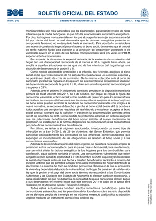 BOLETÍN OFICIAL DEL ESTADO
Núm. 242	 Sábado 6 de octubre de 2018	 Sec. I. Pág. 97432
monoparentales son más vulnerables que los biparentales, presentando niveles de renta
inferiores que la media de hogares, lo que dificulta su acceso a los suministros energéticos.
Por otro, los hogares monoparentales en los que el progenitor es mujer suponen cerca del
85 por ciento del total, lo cual demuestra que la pobreza energética presenta un
componente femenino no contemplado hasta el momento. Para abordarlo, se establece
una nueva circunstancia especial para el acceso al bono social, de manera que el umbral
de renta máximo fijado para acceder a la condición de consumidor vulnerable o de
vulnerable severo en el caso de las familias monoparentales será 0,5 veces el IPREM
superior al de las biparentales.
Por su parte, la circunstancia especial derivada de la existencia de un miembro del
hogar con una discapacidad reconocida de al menos el 33 %, vigente hasta ahora, se
amplía a aquellas situaciones en las que uno de los miembros del hogar tenga una
situación de dependencia de grado II o III.
Como medida adicional de protección a la infancia, las viviendas acogidas al bono
social en las que vivan menores de 16 años serán consideradas un suministro esencial y
no podrán ser objeto de corte de suministro. De la misma protección ante el corte de
suministro gozarán los hogares en los que uno de sus miembros se encuentre en situación
de dependencia reconocida de grado II o III, o bien con una discapacidad reconocida igual
o superior al 33 %.
Además, ante el próximo fin del periodo transitorio previsto en la disposición transitoria
primera del Real Decreto 897/2017, de 6 de octubre, por el que se regula la figura del
consumidor vulnerable, el bono social y otras medidas de protección para los consumidores
domésticos de energía eléctrica, para que los consumidores acogidos al anterior régimen
de bono social puedan acreditar la condición de consumidor vulnerable con arreglo a la
nueva normativa, se reconoce el derecho a percibir el bono social desde el 8 de octubre a
todos aquellos que cumplan los requisitos del real decreto y estuvieran acogidos al bono
social antiguo, siempre que lo soliciten y presenten la documentación completa antes
del 31 de diciembre de 2018. Como medida de protección adicional, en orden a asegurar
que los potenciales beneficiarios del bono social solicitan el nuevo mecanismo de
protección, se establecen en la norma obligaciones de comunicación a los consumidores
por parte de las comercializadoras de referencia.
Por último, se refuerza el régimen sancionador, introduciendo un nuevo tipo de
infracción en la Ley 24/2013, de 26 de diciembre, del Sector Eléctrico, que permita
sancionar adecuadamente las conductas de las empresas comercializadoras que
supongan un incumplimiento de las obligaciones en relación al bono social y a los
consumidores vulnerables.
Además de las referidas mejoras del marco vigente, se considera necesario ampliar la
protección a otros usos energéticos, para lo que se crea un bono social para usos térmicos,
que permitirá aliviar la factura energética de los hogares para los combustibles para
calefacción, agua caliente sanitaria o cocina. Los consumidores vulnerables que estén
acogidos al bono social de electricidad a 31 de diciembre de 2018, o que hayan presentado
la solicitud completa antes de esa fecha y resulten beneficiarios, recibirán a lo largo del
invierno un bono que les permitirá sufragar otros usos energéticos del hogar distintos de la
electricidad. La cuantía del bono se modulará por la zona climática en la que se encuentre
la vivienda y dependerá del grado de vulnerabilidad del hogar. Se prevé en el real decreto-
ley que la gestión y el pago del bono social térmico corresponderá a las Comunidades
Autónomas y las Ciudades con Estatuto de Autonomía si bien con carácter excepcional, y
dada el calendario en que nos hallamos, la necesidad de que el bono social térmico llegue
a sus destinatarios en invierno exige que este ejercicio 2018 el pago de la ayuda será
realizado por el Ministerio para la Transición Ecológica.
Todas estas actuaciones tendrán efectos inmediatos beneficiosos para los
consumidores vulnerables, que les permitirán aliviar los efectos sobre su renta disponible
de los elevados precios de la energía en los próximos meses, lo cual justifica su adopción
urgente mediante un instrumento como el real decreto-ley.
cve:BOE-A-2018-13593
Verificableenhttp://www.boe.es
 