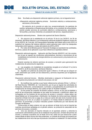 BOLETÍN OFICIAL DEL ESTADO
Núm. 242	 Sábado 6 de octubre de 2018	 Sec. I. Pág. 97459
Seis.  Se añade una disposición adicional vigésimo primera, con el siguiente tenor:
«Disposición adicional vigésima primera.  Suministro eléctrico a embarcaciones,
aeronaves y ferrocarriles.
Sin perjuicio de lo previsto en esta Ley, excepcionalmente, los gestores de
puertos, aeropuertos e infraestructuras ferroviarias, en su condición de consumidores,
podrán prestar servicios de suministro eléctrico a embarcaciones, aeronaves y
ferrocarriles y servicios inherentes a la prestación del servicio, respectivamente.»
Disposición adicional primera.  Destino del superávit del Sector Eléctrico.
1.  Sin perjuicio de lo establecido en el artículo 19 de la Ley 24/2013, de 26 de
diciembre, del Sector Eléctrico y en la disposición adicional centésima trigésima novena de
la Ley 6/2018, de 3 de julio, de Presupuestos Generales del Estado para el año 2018, el
superávit de ingresos del sistema eléctrico podrá aplicarse para cubrir los desajustes
temporales entre ingresos y costes del sistema de 2018 y 2019.
2.  Por orden de la Ministra para la Transición Ecológica se aprobarán las cantidades,
términos y plazos de la aplicación a que hace referencia el apartado anterior.
Disposición adicional segunda.  Aplicación del Real Decreto 900/2015, de 9 de octubre,
por el que se regulan las condiciones administrativas, técnicas y económicas de las
modalidades de suministro de energía eléctrica con autoconsumo y de producción con
autoconsumo.
Estarán exentas de obtener permisos de acceso y conexión para generación las
instalaciones de autoconsumo siguientes:
a)  Las acogidas a la modalidad sin excedentes recogida en el artículo 9.1.a) de la
Ley 24/2013, de 26 de diciembre, del Sector Eléctrico.
b)  Aquellas con potencia de producción igual o inferior a 15 kW que se ubiquen en
suelo urbanizado que cuente con las dotaciones y servicios requeridos por la legislación
urbanística.
Disposición adicional tercera.  Medidas destinadas a asegurar la finalización de los
proyectos de producción con derecho de acceso a la red.
1.  Se modifican las cuantías a que hacen referencia los artículos 59 bis.1 y 66 bis.1
del Real Decreto 1955/2000, de 1 de diciembre, por el que se regulan las actividades de
transporte, distribución, comercialización, suministro y procedimientos de autorización de
instalaciones de energía eléctrica, las cuales se fijan en 40 €/kW instalado.
2.  En los puntos de conexión de tensión superior a 36 kV, en los que la totalidad o
parte de las actuaciones realizadas en las redes de transporte o distribución deban ser
sufragadas por los titulares de los permisos de acceso y conexión y éstas deban ser
desarrolladas por el transportista o distribuidor, los titulares de dichos permisos deberán
presentar al titular de la red un pago de un diez por ciento del valor de la inversión de las
actuaciones en la red, en un plazo no superior a 12 meses desde la obtención de los
permisos. El porcentaje y el plazo indicados podrán modificarse por real decreto del
Consejo de Ministros.
Transcurridos el plazo anterior sin que se abonen al titular de la red el importe las
cuantías económicas señaladas en el párrafo anterior, se producirá la caducidad de los
permisos de acceso y conexión.
3.  Una vez abonado el importe indicado en el apartado anterior y obtenida la
autorización administrativa previa de la instalación de producción, el titular del permiso de
acceso y conexión suscribirá con el titular de la red, antes de que transcurran cuatro
meses desde el último de los dos hitos anteriores, un contrato de encargo de proyecto por
las instalaciones de la red a las que el productor conectará su instalación. En este contrato
cve:BOE-A-2018-13593
Verificableenhttp://www.boe.es
 