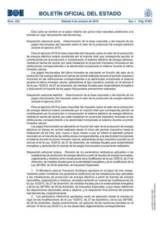 BOLETÍN OFICIAL DEL ESTADO
Núm. 242	 Sábado 6 de octubre de 2018	 Sec. I. Pág. 97461
Esta carta se remitirá en el plazo máximo de quince días naturales posteriores a la
entrada en vigor del presente real decreto-ley.
Disposición adicional sexta.  Determinación de la base imponible y del importe de los
pagos fraccionados del Impuesto sobre el valor de la producción de energía eléctrica
durante el ejercicio 2018.
Para el ejercicio 2018 la base imponible del Impuesto sobre el valor de la producción
de energía eléctrica estará constituida por el importe total que corresponda percibir al
contribuyente por la producción e incorporación al sistema eléctrico de energía eléctrica,
medida en barras de central, por cada instalación en el período impositivo minorada en las
retribuciones correspondientes a la electricidad incorporada al sistema durante el último
trimestre natural.
Los pagos fraccionados del último trimestre se calcularán en función del valor de la
producción de energía eléctrica en barras de central realizada durante el período impositivo
minorado en las retribuciones correspondientes a la electricidad incorporada al sistema
durante el último trimestre natural, aplicándose el tipo impositivo previsto en el artículo 8
de la Ley 15/2012, de 27 de diciembre, de medidas fiscales para sostenibilidad energética
y deduciendo el importe de los pagos fraccionados previamente realizados.
Disposición adicional séptima.  Determinación de la base imponible y del importe de los
pagos fraccionados del Impuesto sobre el valor de la producción de energía eléctrica
durante el ejercicio 2019.
Para el ejercicio 2019 la base imponible del Impuesto sobre el valor de la producción
de energía eléctrica estará constituida por el importe total que corresponda percibir al
contribuyente por la producción e incorporación al sistema eléctrico de energía eléctrica,
medida en barras de central, por cada instalación en el período impositivo minorada en las
retribuciones correspondiente a la electricidad incorporada al sistema durante el primer
trimestre natural.
Los pagos fraccionados se calcularán en función del valor de la producción de energía
eléctrica en barras de central realizada desde el inicio del período impositivo hasta la
finalización de los tres, seis, nueve o doce meses a que se refiere el apartado anterior
minorado en el importe de las retribuciones correspondientes a la electricidad incorporada
al sistema durante el primer trimestre natural, aplicándose el tipo impositivo previsto en el
artículo 8 de la Ley 15/2012, de 27 de diciembre, de medidas fiscales para sostenibilidad
energética y deduciendo el importe de los pagos fraccionados previamente realizados.
Disposición adicional octava.  Revisión de los parámetros retributivos aplicables a las
instalaciones de producción de energía eléctrica a partir de fuentes de energía renovables,
cogeneración y residuos como consecuencia de la modificación de la Ley 15/2012, de 27 de
diciembre, de medidas fiscales para la sostenibilidad energética y de la modificación de la
Ley 38/1992, de 28 de diciembre, de Impuestos Especiales.
1.  El Ministerio para la Transición Ecológica aprobará en el plazo de tres meses,
mediante orden ministerial, los parámetros retributivos de las instalaciones tipo aplicables
a las instalaciones de producción de energía eléctrica a partir de fuentes de energía
renovables, cogeneración y residuos, revisados teniendo en cuenta las modificaciones de
la Ley 15/2012, de 27 de diciembre, de medidas fiscales para la sostenibilidad energética
y de la Ley 38/1992, de 28 de diciembre, de Impuestos Especiales, a que hacen referencia
las disposiciones adicionales sexta y séptima, y la disposición final primera del presente
real decreto-ley, respectivamente.
2.  Los parámetros retributivos aprobados serán de aplicación desde la entrada en
vigor de las modificaciones de la Ley 15/2012, de 27 de diciembre y de la Ley 38/1992,
de 28 de diciembre, citadas anteriormente, sin perjuicio de las revisiones previstas en el
artículo 14 de la Ley 24/2013 y en los desarrollos reglamentarios correspondientes.
cve:BOE-A-2018-13593
Verificableenhttp://www.boe.es
 