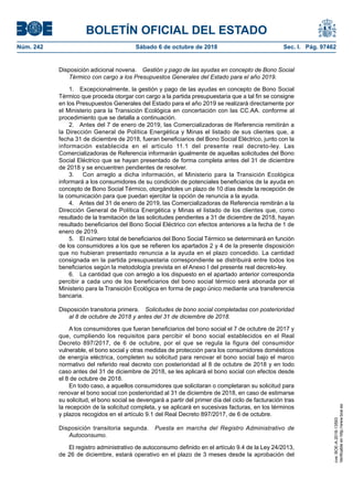 BOLETÍN OFICIAL DEL ESTADO
Núm. 242	 Sábado 6 de octubre de 2018	 Sec. I. Pág. 97462
Disposición adicional novena.  Gestión y pago de las ayudas en concepto de Bono Social
Térmico con cargo a los Presupuestos Generales del Estado para el año 2019.
1.  Excepcionalmente, la gestión y pago de las ayudas en concepto de Bono Social
Térmico que proceda otorgar con cargo a la partida presupuestaria que a tal fin se consigne
en los Presupuestos Generales del Estado para el año 2019 se realizará directamente por
el Ministerio para la Transición Ecológica en concertación con las CC.AA. conforme al
procedimiento que se detalla a continuación.
2.  Antes del 7 de enero de 2019, las Comercializadoras de Referencia remitirán a
la Dirección General de Política Energética y Minas el listado de sus clientes que, a
fecha 31 de diciembre de 2018, fueran beneficiarios del Bono Social Eléctrico, junto con la
información establecida en el artículo 11.1 del presente real decreto-ley. Las
Comercializadoras de Referencia informarán igualmente de aquellas solicitudes del Bono
Social Eléctrico que se hayan presentado de forma completa antes del 31 de diciembre
de 2018 y se encuentren pendientes de resolver.
3.  Con arreglo a dicha información, el Ministerio para la Transición Ecológica
informará a los consumidores de su condición de potenciales beneficiarios de la ayuda en
concepto de Bono Social Térmico, otorgándoles un plazo de 10 días desde la recepción de
la comunicación para que puedan ejercitar la opción de renuncia a la ayuda.
4.  Antes del 31 de enero de 2019, las Comercializadoras de Referencia remitirán a la
Dirección General de Política Energética y Minas el listado de los clientes que, como
resultado de la tramitación de las solicitudes pendientes a 31 de diciembre de 2018, hayan
resultado beneficiarios del Bono Social Eléctrico con efectos anteriores a la fecha de 1 de
enero de 2019.
5.  El número total de beneficiarios del Bono Social Térmico se determinará en función
de los consumidores a los que se refieren los apartados 2 y 4 de la presente disposición
que no hubieran presentado renuncia a la ayuda en el plazo concedido. La cantidad
consignada en la partida presupuestaria correspondiente se distribuirá entre todos los
beneficiarios según la metodología prevista en el Anexo I del presente real decreto-ley.
6.  La cantidad que con arreglo a los dispuesto en el apartado anterior corresponda
percibir a cada uno de los beneficiarios del bono social térmico será abonada por el
Ministerio para la Transición Ecológica en forma de pago único mediante una transferencia
bancaria.
Disposición transitoria primera.  Solicitudes de bono social completadas con posterioridad
al 8 de octubre de 2018 y antes del 31 de diciembre de 2018.
A los consumidores que fueran beneficiarios del bono social el 7 de octubre de 2017 y
que, cumpliendo los requisitos para percibir el bono social establecidos en el Real
Decreto 897/2017, de 6 de octubre, por el que se regula la figura del consumidor
vulnerable, el bono social y otras medidas de protección para los consumidores domésticos
de energía eléctrica, completen su solicitud para renovar el bono social bajo el marco
normativo del referido real decreto con posterioridad al 8 de octubre de 2018 y en todo
caso antes del 31 de diciembre de 2018, se les aplicará el bono social con efectos desde
el 8 de octubre de 2018.
En todo caso, a aquellos consumidores que solicitaran o completaran su solicitud para
renovar el bono social con posterioridad al 31 de diciembre de 2018, en caso de estimarse
su solicitud, el bono social se devengará a partir del primer día del ciclo de facturación tras
la recepción de la solicitud completa, y se aplicará en sucesivas facturas, en los términos
y plazos recogidos en el artículo 9.1 del Real Decreto 897/2017, de 6 de octubre.
Disposición transitoria segunda.  Puesta en marcha del Registro Administrativo de
Autoconsumo.
El registro administrativo de autoconsumo definido en el artículo 9.4 de la Ley 24/2013,
de 26 de diciembre, estará operativo en el plazo de 3 meses desde la aprobación del
cve:BOE-A-2018-13593
Verificableenhttp://www.boe.es
 