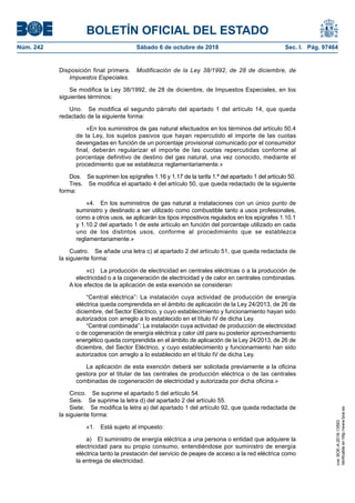 BOLETÍN OFICIAL DEL ESTADO
Núm. 242	 Sábado 6 de octubre de 2018	 Sec. I. Pág. 97464
Disposición final primera.  Modificación de la Ley 38/1992, de 28 de diciembre, de
Impuestos Especiales.
Se modifica la Ley 38/1992, de 28 de diciembre, de Impuestos Especiales, en los
siguientes términos:
Uno.  Se modifica el segundo párrafo del apartado 1 del artículo 14, que queda
redactado de la siguiente forma:
«En los suministros de gas natural efectuados en los términos del artículo 50.4
de la Ley, los sujetos pasivos que hayan repercutido el importe de las cuotas
devengadas en función de un porcentaje provisional comunicado por el consumidor
final, deberán regularizar el importe de las cuotas repercutidas conforme al
porcentaje definitivo de destino del gas natural, una vez conocido, mediante el
procedimiento que se establezca reglamentariamente.»
Dos.  Se suprimen los epígrafes 1.16 y 1.17 de la tarifa 1.ª del apartado 1 del artículo 50.
Tres.  Se modifica el apartado 4 del artículo 50, que queda redactado de la siguiente
forma:
«4.  En los suministros de gas natural a instalaciones con un único punto de
suministro y destinado a ser utilizado como combustible tanto a usos profesionales,
como a otros usos, se aplicarán los tipos impositivos regulados en los epígrafes 1.10.1
y 1.10.2 del apartado 1 de este artículo en función del porcentaje utilizado en cada
uno de los distintos usos, conforme al procedimiento que se establezca
reglamentariamente.»
Cuatro.  Se añade una letra c) al apartado 2 del artículo 51, que queda redactada de
la siguiente forma:
«c)  La producción de electricidad en centrales eléctricas o a la producción de
electricidad o a la cogeneración de electricidad y de calor en centrales combinadas.
A los efectos de la aplicación de esta exención se consideran:
“Central eléctrica”: La instalación cuya actividad de producción de energía
eléctrica queda comprendida en el ámbito de aplicación de la Ley 24/2013, de 26 de
diciembre, del Sector Eléctrico, y cuyo establecimiento y funcionamiento hayan sido
autorizados con arreglo a lo establecido en el título IV de dicha Ley.
“Central combinada”: La instalación cuya actividad de producción de electricidad
o de cogeneración de energía eléctrica y calor útil para su posterior aprovechamiento
energético queda comprendida en el ámbito de aplicación de la Ley 24/2013, de 26 de
diciembre, del Sector Eléctrico, y cuyo establecimiento y funcionamiento han sido
autorizados con arreglo a lo establecido en el título IV de dicha Ley.
La aplicación de esta exención deberá ser solicitada previamente a la oficina
gestora por el titular de las centrales de producción eléctrica o de las centrales
combinadas de cogeneración de electricidad y autorizada por dicha oficina.»
Cinco.  Se suprime el apartado 5 del artículo 54.
Seis.  Se suprime la letra d) del apartado 2 del artículo 55.
Siete.  Se modifica la letra a) del apartado 1 del artículo 92, que queda redactada de
la siguiente forma:
«1.  Está sujeto al impuesto:
a)  El suministro de energía eléctrica a una persona o entidad que adquiere la
electricidad para su propio consumo, entendiéndose por suministro de energía
eléctrica tanto la prestación del servicio de peajes de acceso a la red eléctrica como
la entrega de electricidad.
cve:BOE-A-2018-13593
Verificableenhttp://www.boe.es
 
