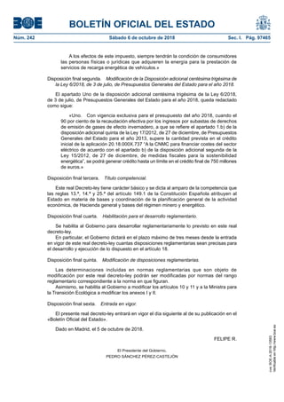 BOLETÍN OFICIAL DEL ESTADO
Núm. 242	 Sábado 6 de octubre de 2018	 Sec. I. Pág. 97465
A los efectos de este impuesto, siempre tendrán la condición de consumidores
las personas físicas o jurídicas que adquieren la energía para la prestación de
servicios de recarga energética de vehículos.»
Disposición final segunda.  Modificación de la Disposición adicional centésima trigésima de
la Ley 6/2018, de 3 de julio, de Presupuestos Generales del Estado para el año 2018.
El apartado Uno de la disposición adicional centésima trigésima de la Ley 6/2018,
de 3 de julio, de Presupuestos Generales del Estado para el año 2018, queda redactado
como sigue:
«Uno.  Con vigencia exclusiva para el presupuesto del año 2018, cuando el
90 por ciento de la recaudación efectiva por los ingresos por subastas de derechos
de emisión de gases de efecto invernadero, a que se refiere el apartado 1.b) de la
disposición adicional quinta de la Ley 17/2012, de 27 de diciembre, de Presupuestos
Generales del Estado para el año 2013, supere la cantidad prevista en el crédito
inicial de la aplicación 20.18.000X.737 “A la CNMC para financiar costes del sector
eléctrico de acuerdo con el apartado b) de la disposición adicional segunda de la
Ley 15/2012, de 27 de diciembre, de medidas fiscales para la sostenibilidad
energética”, se podrá generar crédito hasta un límite en el crédito final de 750 millones
de euros.»
Disposición final tercera.  Título competencial.
Este real Decreto-ley tiene carácter básico y se dicta al amparo de la competencia que
las reglas 13.ª, 14.ª y 25.ª del artículo 149.1 de la Constitución Española atribuyen al
Estado en materia de bases y coordinación de la planificación general de la actividad
económica, de Hacienda general y bases del régimen minero y energético.
Disposición final cuarta.  Habilitación para el desarrollo reglamentario.
Se habilita al Gobierno para desarrollar reglamentariamente lo previsto en este real
decreto-ley.
En particular, el Gobierno dictará en el plazo máximo de tres meses desde la entrada
en vigor de este real decreto-ley cuantas disposiciones reglamentarias sean precisas para
el desarrollo y ejecución de lo dispuesto en el artículo 18.
Disposición final quinta.  Modificación de disposiciones reglamentarias.
Las determinaciones incluidas en normas reglamentarias que son objeto de
modificación por este real decreto-ley podrán ser modificadas por normas del rango
reglamentario correspondiente a la norma en que figuran.
Asimismo, se habilita al Gobierno a modificar los artículos 10 y 11 y a la Ministra para
la Transición Ecológica a modificar los anexos I y II.
Disposición final sexta.  Entrada en vigor.
El presente real decreto-ley entrará en vigor el día siguiente al de su publicación en el
«Boletín Oficial del Estado».
Dado en Madrid, el 5 de octubre de 2018.
FELIPE R.
El Presidente del Gobierno,
PEDRO SÁNCHEZ PÉREZ-CASTEJÓN
cve:BOE-A-2018-13593
Verificableenhttp://www.boe.es
 
