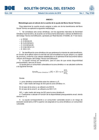 BOLETÍN OFICIAL DEL ESTADO
Núm. 242	 Sábado 6 de octubre de 2018	 Sec. I. Pág. 97466
ANEXO I
Metodología para el cálculo de la cuantía de la ayuda del Bono Social Térmico
Para determinar la cuantía anual a asignar a cada uno de los beneficiarios del Bono
Social Térmico se aplicará la siguiente metodología:
1.  Se consideran seis zonas climáticas, con los siguientes intervalos de Severidad
Climática Invernal (SCI), de acuerdo con el Documento Descriptivo «Climas de Referencia»
del Código Técnico de Edificación, aprobado por Real Decreto 314/2006, de 17 de marzo:
–  α: SCI≤0.
–  A: 0<SCI≤0,23.
–  B: 0,23<SCI≤0,5.
–  C: 0,5<SCI≤0,93.
–  D: 0,94<SCI≤1,51.
–  E: SCI<1,51.
2.  Se identificará la zona climática a la que pertenece la vivienda de cada beneficiario,
en función de la altitud sobre el nivel del mar de la localidad en la que ubique y su capital
de provincia, conforme a los valores establecidos en el apéndice B del documento básico
«Ahorro de Energía» del Código Técnico de Edificación.
3.  La ayuda mínima por beneficiario, para el caso de que exista disponibilidad
presupuestaria, será de 25 euros.
La ayuda para un consumidor vulnerable en la zona climática «i» se calculará conforme
a la siguiente fórmula:
Donde:
i = zona climática comprendida entre los valores α y E.
SCIi
= valor medio del rango de SCI para la zona climática «i».
En el caso de la zona α, se utilizará una SCI=0.
En el caso de la zona E, se utilizará una SCI=1,51.
SCIA
= valor medio del rango de SCI para la zona climática A.
a = coeficiente a calcular en función de la disponibilidad presupuestaria anual, siendo
siempre a > 0.
4.  La ayuda correspondiente a un consumidor vulnerable severo o en riesgo de
exclusión social será un 60 % superior a la asignada en su zona climática a un consumidor
vulnerable.
cve:BOE-A-2018-13593
Verificableenhttp://www.boe.es
 